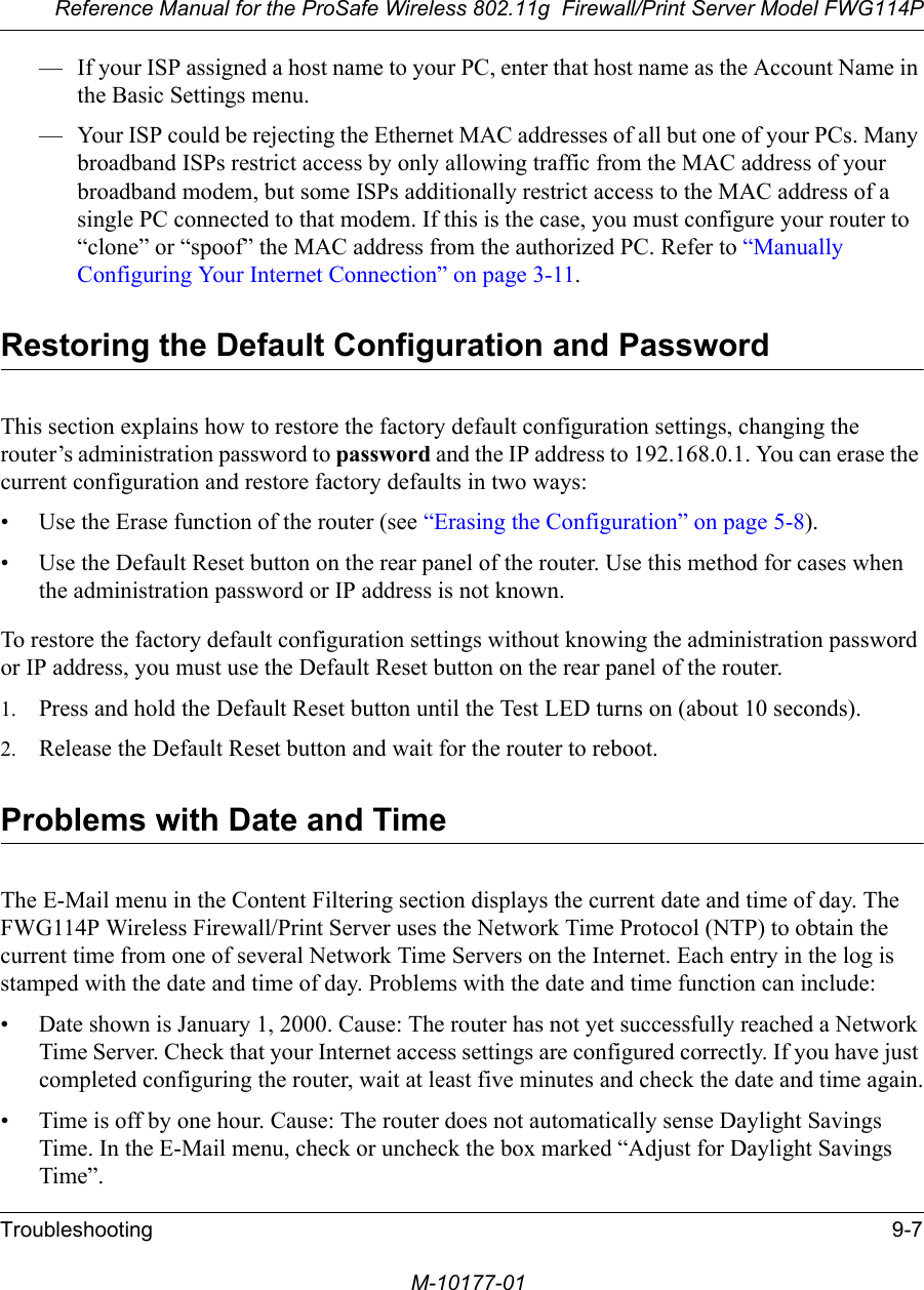 Reference Manual for the ProSafe Wireless 802.11g  Firewall/Print Server Model FWG114PTroubleshooting 9-7M-10177-01— If your ISP assigned a host name to your PC, enter that host name as the Account Name in the Basic Settings menu.— Your ISP could be rejecting the Ethernet MAC addresses of all but one of your PCs. Many broadband ISPs restrict access by only allowing traffic from the MAC address of your broadband modem, but some ISPs additionally restrict access to the MAC address of a single PC connected to that modem. If this is the case, you must configure your router to “clone” or “spoof” the MAC address from the authorized PC. Refer to “Manually Configuring Your Internet Connection” on page 3-11.Restoring the Default Configuration and PasswordThis section explains how to restore the factory default configuration settings, changing the router’s administration password to password and the IP address to 192.168.0.1. You can erase the current configuration and restore factory defaults in two ways:• Use the Erase function of the router (see “Erasing the Configuration” on page 5-8).• Use the Default Reset button on the rear panel of the router. Use this method for cases when the administration password or IP address is not known.To restore the factory default configuration settings without knowing the administration password or IP address, you must use the Default Reset button on the rear panel of the router.1. Press and hold the Default Reset button until the Test LED turns on (about 10 seconds).2. Release the Default Reset button and wait for the router to reboot.Problems with Date and TimeThe E-Mail menu in the Content Filtering section displays the current date and time of day. The FWG114P Wireless Firewall/Print Server uses the Network Time Protocol (NTP) to obtain the current time from one of several Network Time Servers on the Internet. Each entry in the log is stamped with the date and time of day. Problems with the date and time function can include:• Date shown is January 1, 2000. Cause: The router has not yet successfully reached a Network Time Server. Check that your Internet access settings are configured correctly. If you have just completed configuring the router, wait at least five minutes and check the date and time again.• Time is off by one hour. Cause: The router does not automatically sense Daylight Savings Time. In the E-Mail menu, check or uncheck the box marked “Adjust for Daylight Savings Time”.