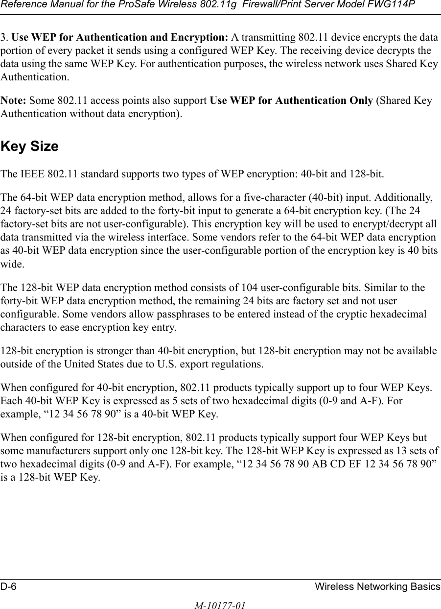 Reference Manual for the ProSafe Wireless 802.11g  Firewall/Print Server Model FWG114PD-6 Wireless Networking BasicsM-10177-013. Use WEP for Authentication and Encryption: A transmitting 802.11 device encrypts the data portion of every packet it sends using a configured WEP Key. The receiving device decrypts the data using the same WEP Key. For authentication purposes, the wireless network uses Shared Key Authentication.Note: Some 802.11 access points also support Use WEP for Authentication Only (Shared Key Authentication without data encryption). Key SizeThe IEEE 802.11 standard supports two types of WEP encryption: 40-bit and 128-bit.The 64-bit WEP data encryption method, allows for a five-character (40-bit) input. Additionally, 24 factory-set bits are added to the forty-bit input to generate a 64-bit encryption key. (The 24 factory-set bits are not user-configurable). This encryption key will be used to encrypt/decrypt all data transmitted via the wireless interface. Some vendors refer to the 64-bit WEP data encryption as 40-bit WEP data encryption since the user-configurable portion of the encryption key is 40 bits wide.The 128-bit WEP data encryption method consists of 104 user-configurable bits. Similar to the forty-bit WEP data encryption method, the remaining 24 bits are factory set and not user configurable. Some vendors allow passphrases to be entered instead of the cryptic hexadecimal characters to ease encryption key entry.128-bit encryption is stronger than 40-bit encryption, but 128-bit encryption may not be available outside of the United States due to U.S. export regulations. When configured for 40-bit encryption, 802.11 products typically support up to four WEP Keys. Each 40-bit WEP Key is expressed as 5 sets of two hexadecimal digits (0-9 and A-F). For example, “12 34 56 78 90” is a 40-bit WEP Key.When configured for 128-bit encryption, 802.11 products typically support four WEP Keys but some manufacturers support only one 128-bit key. The 128-bit WEP Key is expressed as 13 sets of two hexadecimal digits (0-9 and A-F). For example, “12 34 56 78 90 AB CD EF 12 34 56 78 90” is a 128-bit WEP Key.