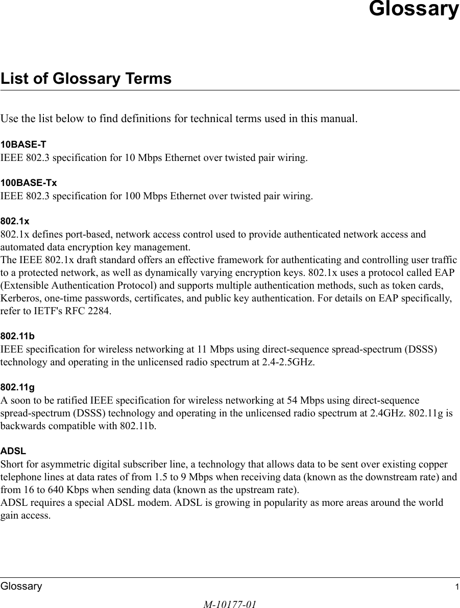 M-10177-01Glossary 1GlossaryList of Glossary TermsUse the list below to find definitions for technical terms used in this manual.10BASE-T IEEE 802.3 specification for 10 Mbps Ethernet over twisted pair wiring.100BASE-Tx IEEE 802.3 specification for 100 Mbps Ethernet over twisted pair wiring.802.1x802.1x defines port-based, network access control used to provide authenticated network access and automated data encryption key management. The IEEE 802.1x draft standard offers an effective framework for authenticating and controlling user traffic to a protected network, as well as dynamically varying encryption keys. 802.1x uses a protocol called EAP (Extensible Authentication Protocol) and supports multiple authentication methods, such as token cards, Kerberos, one-time passwords, certificates, and public key authentication. For details on EAP specifically, refer to IETF&apos;s RFC 2284.802.11bIEEE specification for wireless networking at 11 Mbps using direct-sequence spread-spectrum (DSSS) technology and operating in the unlicensed radio spectrum at 2.4-2.5GHz.802.11gA soon to be ratified IEEE specification for wireless networking at 54 Mbps using direct-sequence spread-spectrum (DSSS) technology and operating in the unlicensed radio spectrum at 2.4GHz. 802.11g is backwards compatible with 802.11b.ADSLShort for asymmetric digital subscriber line, a technology that allows data to be sent over existing copper telephone lines at data rates of from 1.5 to 9 Mbps when receiving data (known as the downstream rate) and from 16 to 640 Kbps when sending data (known as the upstream rate). ADSL requires a special ADSL modem. ADSL is growing in popularity as more areas around the world gain access. 