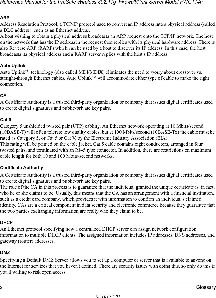 Reference Manual for the ProSafe Wireless 802.11g  Firewall/Print Server Model FWG114P2GlossaryM-10177-01ARPAddress Resolution Protocol, a TCP/IP protocol used to convert an IP address into a physical address (called a DLC address), such as an Ethernet address. A host wishing to obtain a physical address broadcasts an ARP request onto the TCP/IP network. The host on the network that has the IP address in the request then replies with its physical hardware address. There is also Reverse ARP (RARP) which can be used by a host to discover its IP address. In this case, the host broadcasts its physical address and a RARP server replies with the host&apos;s IP address.Auto UplinkAuto UplinkTM technology (also called MDI/MDIX) eliminates the need to worry about crossover vs. straight-through Ethernet cables. Auto UplinkTM will accommodate either type of cable to make the right connection.CAA Certificate Authority is a trusted third-party organization or company that issues digital certificates used to create digital signatures and public-private key pairs. Cat 5Category 5 unshielded twisted pair (UTP) cabling. An Ethernet network operating at 10 Mbits/second (10BASE-T) will often tolerate low quality cables, but at 100 Mbits/second (10BASE-Tx) the cable must be rated as Category 5, or Cat 5 or Cat V, by the Electronic Industry Association (EIA). This rating will be printed on the cable jacket. Cat 5 cable contains eight conductors, arranged in four twisted pairs, and terminated with an RJ45 type connector. In addition, there are restrictions on maximum cable length for both 10 and 100 Mbits/second networks.Certificate AuthorityA Certificate Authority is a trusted third-party organization or company that issues digital certificates used to create digital signatures and public-private key pairs. The role of the CA in this process is to guarantee that the individual granted the unique certificate is, in fact, who he or she claims to be. Usually, this means that the CA has an arrangement with a financial institution, such as a credit card company, which provides it with information to confirm an individual&apos;s claimed identity. CAs are a critical component in data security and electronic commerce because they guarantee that the two parties exchanging information are really who they claim to be.DHCPAn Ethernet protocol specifying how a centralized DHCP server can assign network configuration information to multiple DHCP clients. The assigned information includes IP addresses, DNS addresses, and gateway (router) addresses.DMZSpecifying a Default DMZ Server allows you to set up a computer or server that is available to anyone on the Internet for services that you haven&apos;t defined. There are security issues with doing this, so only do this if you&apos;ll willing to risk open access. 