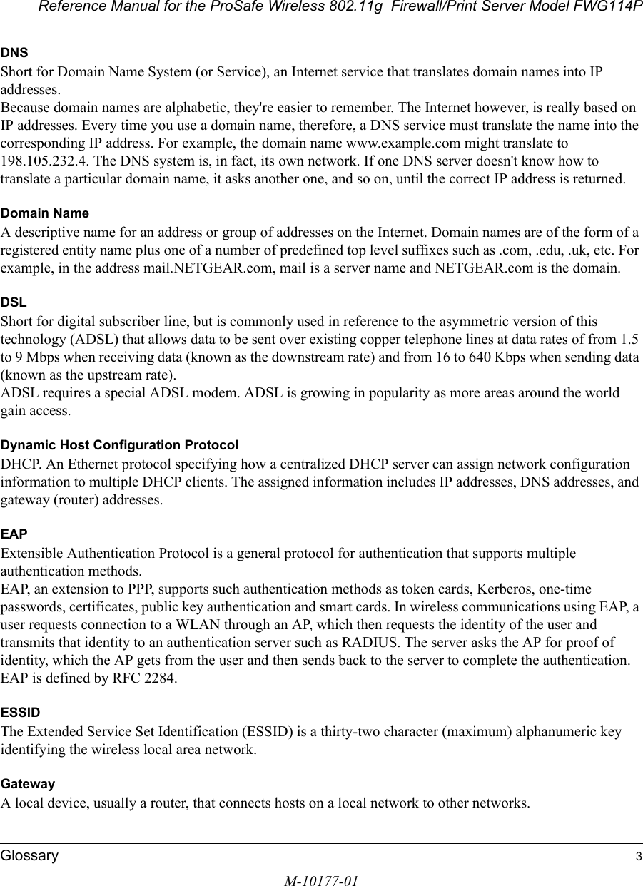 Reference Manual for the ProSafe Wireless 802.11g  Firewall/Print Server Model FWG114PGlossary 3M-10177-01DNSShort for Domain Name System (or Service), an Internet service that translates domain names into IP addresses. Because domain names are alphabetic, they&apos;re easier to remember. The Internet however, is really based on IP addresses. Every time you use a domain name, therefore, a DNS service must translate the name into the corresponding IP address. For example, the domain name www.example.com might translate to 198.105.232.4. The DNS system is, in fact, its own network. If one DNS server doesn&apos;t know how to translate a particular domain name, it asks another one, and so on, until the correct IP address is returned. Domain NameA descriptive name for an address or group of addresses on the Internet. Domain names are of the form of a registered entity name plus one of a number of predefined top level suffixes such as .com, .edu, .uk, etc. For example, in the address mail.NETGEAR.com, mail is a server name and NETGEAR.com is the domain.DSLShort for digital subscriber line, but is commonly used in reference to the asymmetric version of this technology (ADSL) that allows data to be sent over existing copper telephone lines at data rates of from 1.5 to 9 Mbps when receiving data (known as the downstream rate) and from 16 to 640 Kbps when sending data (known as the upstream rate). ADSL requires a special ADSL modem. ADSL is growing in popularity as more areas around the world gain access. Dynamic Host Configuration ProtocolDHCP. An Ethernet protocol specifying how a centralized DHCP server can assign network configuration information to multiple DHCP clients. The assigned information includes IP addresses, DNS addresses, and gateway (router) addresses.EAPExtensible Authentication Protocol is a general protocol for authentication that supports multiple authentication methods. EAP, an extension to PPP, supports such authentication methods as token cards, Kerberos, one-time passwords, certificates, public key authentication and smart cards. In wireless communications using EAP, a user requests connection to a WLAN through an AP, which then requests the identity of the user and transmits that identity to an authentication server such as RADIUS. The server asks the AP for proof of identity, which the AP gets from the user and then sends back to the server to complete the authentication. EAP is defined by RFC 2284.ESSIDThe Extended Service Set Identification (ESSID) is a thirty-two character (maximum) alphanumeric key identifying the wireless local area network. GatewayA local device, usually a router, that connects hosts on a local network to other networks.