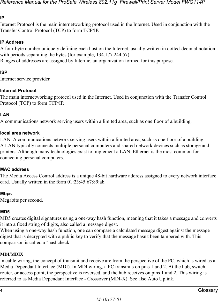 Reference Manual for the ProSafe Wireless 802.11g  Firewall/Print Server Model FWG114P4GlossaryM-10177-01IPInternet Protocol is the main internetworking protocol used in the Internet. Used in conjunction with the Transfer Control Protocol (TCP) to form TCP/IP.IP AddressA four-byte number uniquely defining each host on the Internet, usually written in dotted-decimal notation with periods separating the bytes (for example, 134.177.244.57). Ranges of addresses are assigned by Internic, an organization formed for this purpose. ISPInternet service provider.Internet ProtocolThe main internetworking protocol used in the Internet. Used in conjunction with the Transfer Control Protocol (TCP) to form TCP/IP.LANA communications network serving users within a limited area, such as one floor of a building.local area networkLAN. A communications network serving users within a limited area, such as one floor of a building. A LAN typically connects multiple personal computers and shared network devices such as storage and printers. Although many technologies exist to implement a LAN, Ethernet is the most common for connecting personal computers.MAC addressThe Media Access Control address is a unique 48-bit hardware address assigned to every network interface card. Usually written in the form 01:23:45:67:89:ab.MbpsMegabits per second.MD5MD5 creates digital signatures using a one-way hash function, meaning that it takes a message and converts it into a fixed string of digits, also called a message digest. When using a one-way hash function, one can compare a calculated message digest against the message digest that is decrypted with a public key to verify that the message hasn&apos;t been tampered with. This comparison is called a &quot;hashcheck.&quot; MDI/MDIXIn cable wiring, the concept of transmit and receive are from the perspective of the PC, which is wired as a Media Dependant Interface (MDI). In MDI wiring, a PC transmits on pins 1 and 2. At the hub, switch, router, or access point, the perspective is reversed, and the hub receives on pins 1 and 2. This wiring is referred to as Media Dependant Interface - Crossover (MDI-X). See also Auto Uplink.