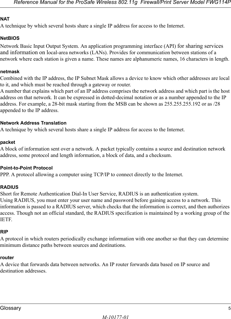 Reference Manual for the ProSafe Wireless 802.11g  Firewall/Print Server Model FWG114PGlossary 5M-10177-01NATA technique by which several hosts share a single IP address for access to the Internet.NetBIOSNetwork Basic Input Output System. An application programming interface (API) for sharing services and information on local-area networks (LANs). Provides for communication between stations of a network where each station is given a name. These names are alphanumeric names, 16 characters in length. netmaskCombined with the IP address, the IP Subnet Mask allows a device to know which other addresses are local to it, and which must be reached through a gateway or router. A number that explains which part of an IP address comprises the network address and which part is the host address on that network. It can be expressed in dotted-decimal notation or as a number appended to the IP address. For example, a 28-bit mask starting from the MSB can be shown as 255.255.255.192 or as /28 appended to the IP address.Network Address TranslationA technique by which several hosts share a single IP address for access to the Internet.packetA block of information sent over a network. A packet typically contains a source and destination network address, some protocol and length information, a block of data, and a checksum.Point-to-Point ProtocolPPP. A protocol allowing a computer using TCP/IP to connect directly to the Internet.RADIUSShort for Remote Authentication Dial-In User Service, RADIUS is an authentication system. Using RADIUS, you must enter your user name and password before gaining access to a network. This information is passed to a RADIUS server, which checks that the information is correct, and then authorizes access. Though not an official standard, the RADIUS specification is maintained by a working group of the IETF. RIPA protocol in which routers periodically exchange information with one another so that they can determine minimum distance paths between sources and destinations.routerA device that forwards data between networks. An IP router forwards data based on IP source and destination addresses.