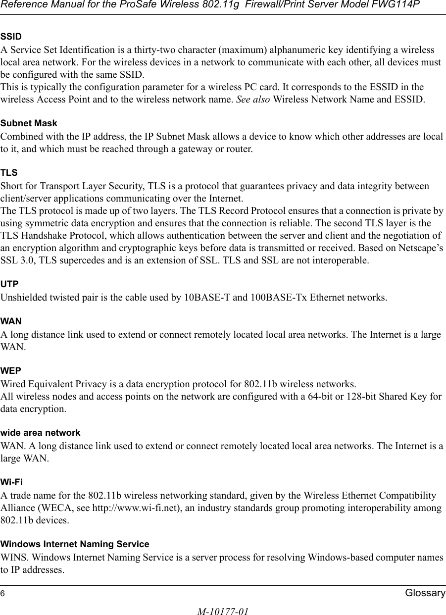 Reference Manual for the ProSafe Wireless 802.11g  Firewall/Print Server Model FWG114P6GlossaryM-10177-01SSIDA Service Set Identification is a thirty-two character (maximum) alphanumeric key identifying a wireless local area network. For the wireless devices in a network to communicate with each other, all devices must be configured with the same SSID. This is typically the configuration parameter for a wireless PC card. It corresponds to the ESSID in the wireless Access Point and to the wireless network name. See also Wireless Network Name and ESSID.Subnet MaskCombined with the IP address, the IP Subnet Mask allows a device to know which other addresses are local to it, and which must be reached through a gateway or router. TLSShort for Transport Layer Security, TLS is a protocol that guarantees privacy and data integrity between client/server applications communicating over the Internet. The TLS protocol is made up of two layers. The TLS Record Protocol ensures that a connection is private by using symmetric data encryption and ensures that the connection is reliable. The second TLS layer is the TLS Handshake Protocol, which allows authentication between the server and client and the negotiation of an encryption algorithm and cryptographic keys before data is transmitted or received. Based on Netscape’s SSL 3.0, TLS supercedes and is an extension of SSL. TLS and SSL are not interoperable.UTPUnshielded twisted pair is the cable used by 10BASE-T and 100BASE-Tx Ethernet networks.WANA long distance link used to extend or connect remotely located local area networks. The Internet is a large WAN.WEPWired Equivalent Privacy is a data encryption protocol for 802.11b wireless networks. All wireless nodes and access points on the network are configured with a 64-bit or 128-bit Shared Key for data encryption.wide area networkWAN. A long distance link used to extend or connect remotely located local area networks. The Internet is a large WAN.Wi-FiA trade name for the 802.11b wireless networking standard, given by the Wireless Ethernet Compatibility Alliance (WECA, see http://www.wi-fi.net), an industry standards group promoting interoperability among 802.11b devices.Windows Internet Naming ServiceWINS. Windows Internet Naming Service is a server process for resolving Windows-based computer names to IP addresses. 