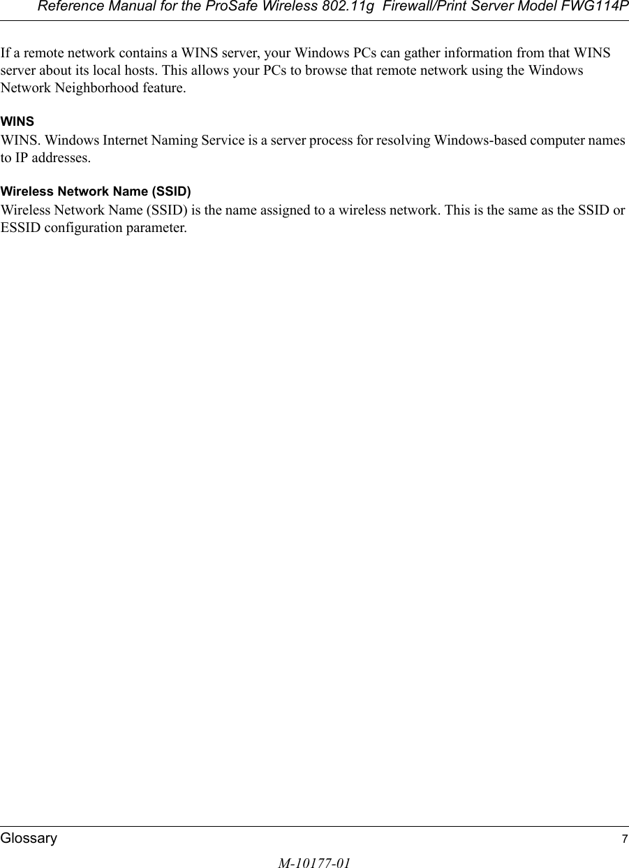 Reference Manual for the ProSafe Wireless 802.11g  Firewall/Print Server Model FWG114PGlossary 7M-10177-01If a remote network contains a WINS server, your Windows PCs can gather information from that WINS server about its local hosts. This allows your PCs to browse that remote network using the Windows Network Neighborhood feature.WINSWINS. Windows Internet Naming Service is a server process for resolving Windows-based computer names to IP addresses.Wireless Network Name (SSID)Wireless Network Name (SSID) is the name assigned to a wireless network. This is the same as the SSID or ESSID configuration parameter. 