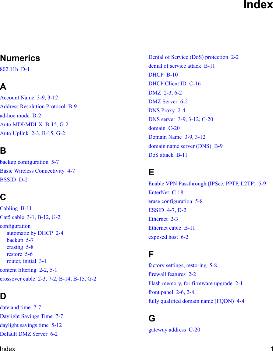 Index 1Numerics802.11b  D-1AAccount Name  3-9, 3-12Address Resolution Protocol  B-9ad-hoc mode  D-2Auto MDI/MDI-X  B-15, G-2Auto Uplink  2-3, B-15, G-2Bbackup configuration  5-7Basic Wireless Connectivity  4-7BSSID  D-2CCabling  B-11Cat5 cable  3-1, B-12, G-2configurationautomatic by DHCP  2-4backup  5-7erasing  5-8restore  5-6router, initial  3-1content filtering  2-2, 5-1crossover cable  2-3, 7-2, B-14, B-15, G-2Ddate and time  7-7Daylight Savings Time  7-7daylight savings time  5-12Default DMZ Server  6-2Denial of Service (DoS) protection  2-2denial of service attack  B-11DHCP  B-10DHCP Client ID  C-16DMZ  2-3, 6-2DMZ Server  6-2DNS Proxy  2-4DNS server  3-9, 3-12, C-20domain  C-20Domain Name  3-9, 3-12domain name server (DNS)  B-9DoS attack  B-11EEnable VPN Passthrough (IPSec, PPTP, L2TP)  5-9EnterNet  C-18erase configuration  5-8ESSID  4-7, D-2Ethernet  2-3Ethernet cable  B-11exposed host  6-2Ffactory settings, restoring  5-8firewall features  2-2Flash memory, for firmware upgrade  2-1front panel  2-6, 2-8fully qualified domain name (FQDN)  4-4Ggateway address  C-20Index