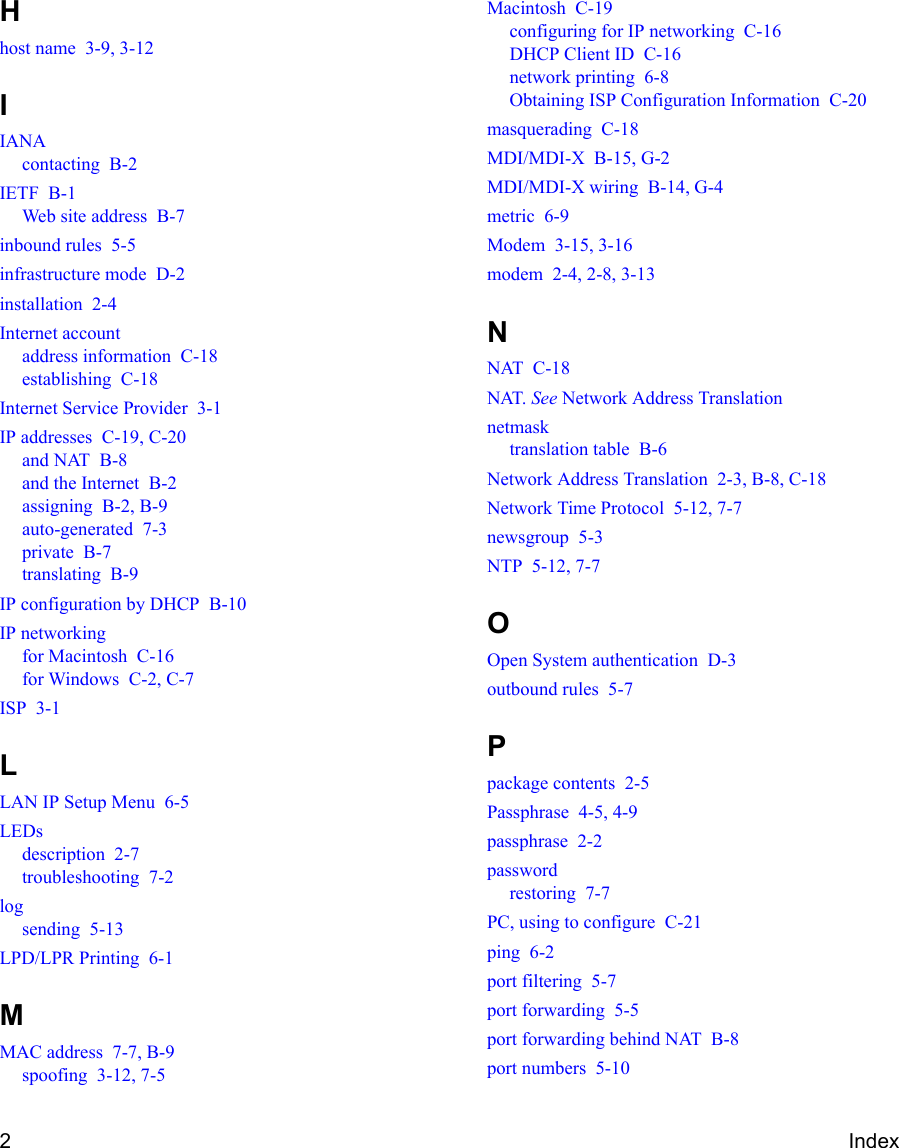 2IndexHhost name  3-9, 3-12IIANAcontacting  B-2IETF  B-1Web site address  B-7inbound rules  5-5infrastructure mode  D-2installation  2-4Internet accountaddress information  C-18establishing  C-18Internet Service Provider  3-1IP addresses  C-19, C-20and NAT  B-8and the Internet  B-2assigning  B-2, B-9auto-generated  7-3private  B-7translating  B-9IP configuration by DHCP  B-10IP networkingfor Macintosh  C-16for Windows  C-2, C-7ISP  3-1LLAN IP Setup Menu  6-5LEDsdescription  2-7troubleshooting  7-2logsending  5-13LPD/LPR Printing  6-1MMAC address  7-7, B-9spoofing  3-12, 7-5Macintosh  C-19configuring for IP networking  C-16DHCP Client ID  C-16network printing  6-8Obtaining ISP Configuration Information  C-20masquerading  C-18MDI/MDI-X  B-15, G-2MDI/MDI-X wiring  B-14, G-4metric  6-9Modem  3-15, 3-16modem  2-4, 2-8, 3-13NNAT  C-18NAT. See Network Address Translationnetmasktranslation table  B-6Network Address Translation  2-3, B-8, C-18Network Time Protocol  5-12, 7-7newsgroup  5-3NTP  5-12, 7-7OOpen System authentication  D-3outbound rules  5-7Ppackage contents  2-5Passphrase  4-5, 4-9passphrase  2-2passwordrestoring  7-7PC, using to configure  C-21ping  6-2port filtering  5-7port forwarding  5-5port forwarding behind NAT  B-8port numbers  5-10