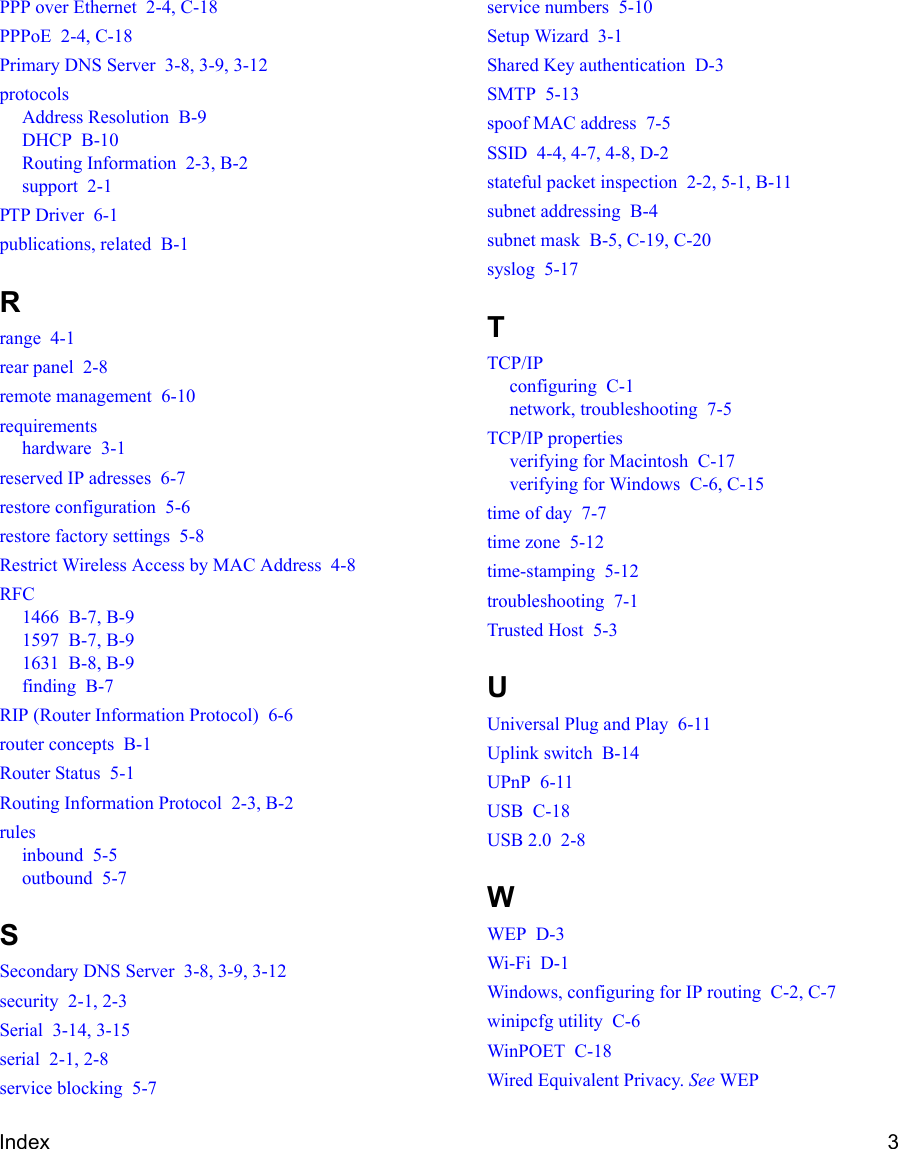 Index 3PPP over Ethernet  2-4, C-18PPPoE  2-4, C-18Primary DNS Server  3-8, 3-9, 3-12protocolsAddress Resolution  B-9DHCP  B-10Routing Information  2-3, B-2support  2-1PTP Driver  6-1publications, related  B-1Rrange  4-1rear panel  2-8remote management  6-10requirementshardware  3-1reserved IP adresses  6-7restore configuration  5-6restore factory settings  5-8Restrict Wireless Access by MAC Address  4-8RFC1466  B-7, B-91597  B-7, B-91631  B-8, B-9finding  B-7RIP (Router Information Protocol)  6-6router concepts  B-1Router Status  5-1Routing Information Protocol  2-3, B-2rulesinbound  5-5outbound  5-7SSecondary DNS Server  3-8, 3-9, 3-12security  2-1, 2-3Serial  3-14, 3-15serial  2-1, 2-8service blocking  5-7service numbers  5-10Setup Wizard  3-1Shared Key authentication  D-3SMTP  5-13spoof MAC address  7-5SSID  4-4, 4-7, 4-8, D-2stateful packet inspection  2-2, 5-1, B-11subnet addressing  B-4subnet mask  B-5, C-19, C-20syslog  5-17TTCP/IPconfiguring  C-1network, troubleshooting  7-5TCP/IP propertiesverifying for Macintosh  C-17verifying for Windows  C-6, C-15time of day  7-7time zone  5-12time-stamping  5-12troubleshooting  7-1Trusted Host  5-3UUniversal Plug and Play  6-11Uplink switch  B-14UPnP  6-11USB  C-18USB 2.0  2-8WWEP  D-3Wi-Fi  D-1Windows, configuring for IP routing  C-2, C-7winipcfg utility  C-6WinPOET  C-18Wired Equivalent Privacy. See WEP