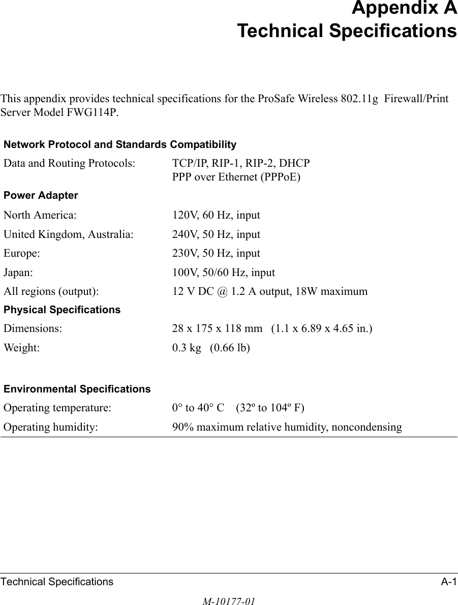 Technical Specifications A-1M-10177-01Appendix ATechnical SpecificationsThis appendix provides technical specifications for the ProSafe Wireless 802.11g  Firewall/Print Server Model FWG114P.Network Protocol and Standards CompatibilityData and Routing Protocols: TCP/IP, RIP-1, RIP-2, DHCP PPP over Ethernet (PPPoE)Power AdapterNorth America: 120V, 60 Hz, inputUnited Kingdom, Australia: 240V, 50 Hz, inputEurope: 230V, 50 Hz, inputJapan: 100V, 50/60 Hz, inputAll regions (output): 12 V DC @ 1.2 A output, 18W maximumPhysical SpecificationsDimensions: 28 x 175 x 118 mm   (1.1 x 6.89 x 4.65 in.)Weight: 0.3 kg   (0.66 lb)Environmental SpecificationsOperating temperature: 0° to 40° C    (32º to 104º F)Operating humidity: 90% maximum relative humidity, noncondensing