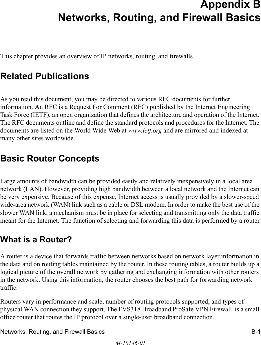 Networks, Routing, and Firewall Basics B-1M-10146-01Appendix B Networks, Routing, and Firewall BasicsThis chapter provides an overview of IP networks, routing, and firewalls.Related PublicationsAs you read this document, you may be directed to various RFC documents for further information. An RFC is a Request For Comment (RFC) published by the Internet Engineering Task Force (IETF), an open organization that defines the architecture and operation of the Internet. The RFC documents outline and define the standard protocols and procedures for the Internet. The documents are listed on the World Wide Web at www.ietf.org and are mirrored and indexed at many other sites worldwide.Basic Router ConceptsLarge amounts of bandwidth can be provided easily and relatively inexpensively in a local area network (LAN). However, providing high bandwidth between a local network and the Internet can be very expensive. Because of this expense, Internet access is usually provided by a slower-speed wide-area network (WAN) link such as a cable or DSL modem. In order to make the best use of the slower WAN link, a mechanism must be in place for selecting and transmitting only the data traffic meant for the Internet. The function of selecting and forwarding this data is performed by a router.What is a Router?A router is a device that forwards traffic between networks based on network layer information in the data and on routing tables maintained by the router. In these routing tables, a router builds up a logical picture of the overall network by gathering and exchanging information with other routers in the network. Using this information, the router chooses the best path for forwarding network traffic.Routers vary in performance and scale, number of routing protocols supported, and types of physical WAN connection they support. The FVS318 Broadband ProSafe VPN Firewall  is a small office router that routes the IP protocol over a single-user broadband connection.