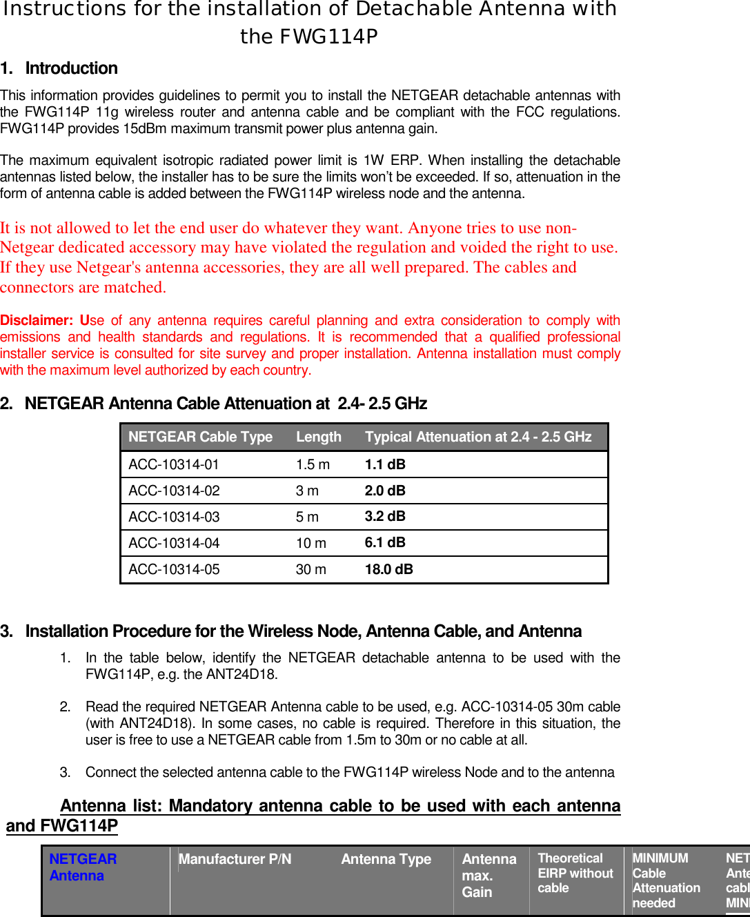   Instructions for the installation of Detachable Antenna with the FWG114P  1. Introduction This information provides guidelines to permit you to install the NETGEAR detachable antennas with the FWG114P 11g wireless router and antenna cable and be compliant with the FCC regulations. FWG114P provides 15dBm maximum transmit power plus antenna gain. The maximum equivalent isotropic radiated power limit is 1W ERP. When installing the detachable antennas listed below, the installer has to be sure the limits won’t be exceeded. If so, attenuation in the form of antenna cable is added between the FWG114P wireless node and the antenna.  It is not allowed to let the end user do whatever they want. Anyone tries to use non-Netgear dedicated accessory may have violated the regulation and voided the right to use. If they use Netgear&apos;s antenna accessories, they are all well prepared. The cables and connectors are matched.  Disclaimer: Use of any antenna requires careful planning and extra consideration to comply with emissions and health standards and regulations. It is recommended that a qualified professional installer service is consulted for site survey and proper installation. Antenna installation must comply with the maximum level authorized by each country. 2.  NETGEAR Antenna Cable Attenuation at  2.4- 2.5 GHz NETGEAR Cable Type  Length  Typical Attenuation at 2.4 - 2.5 GHz ACC-10314-01 1.5 m 1.1 dB ACC-10314-02 3 m 2.0 dB ACC-10314-03 5 m 3.2 dB ACC-10314-04 10 m 6.1 dB ACC-10314-05 30 m 18.0 dB  3.  Installation Procedure for the Wireless Node, Antenna Cable, and Antenna 1.  In the table below, identify the NETGEAR detachable antenna to be used with the FWG114P, e.g. the ANT24D18. 2.  Read the required NETGEAR Antenna cable to be used, e.g. ACC-10314-05 30m cable (with ANT24D18). In some cases, no cable is required. Therefore in this situation, the user is free to use a NETGEAR cable from 1.5m to 30m or no cable at all. 3.  Connect the selected antenna cable to the FWG114P wireless Node and to the antenna  Antenna list: Mandatory antenna cable to be used with each antenna and FWG114P NETGEAR Antenna  Manufacturer P/N  Antenna Type  Antenna max. Gain Theoretical EIRP without cable  MINIMUM Cable Attenuation needed  NETAntecablMINI