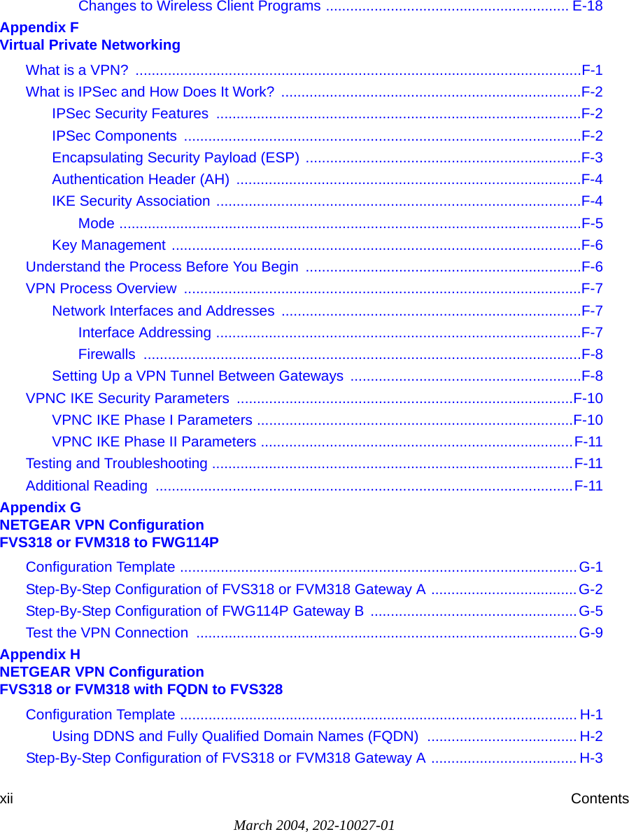 March 2004, 202-10027-01xii ContentsChanges to Wireless Client Programs ............................................................ E-18Appendix F  Virtual Private NetworkingWhat is a VPN?  ..............................................................................................................F-1What is IPSec and How Does It Work?  ..........................................................................F-2IPSec Security Features  ..........................................................................................F-2IPSec Components  ..................................................................................................F-2Encapsulating Security Payload (ESP) ....................................................................F-3Authentication Header (AH)  .....................................................................................F-4IKE Security Association ..........................................................................................F-4Mode ..................................................................................................................F-5Key Management .....................................................................................................F-6Understand the Process Before You Begin  ....................................................................F-6VPN Process Overview  ..................................................................................................F-7Network Interfaces and Addresses ..........................................................................F-7Interface Addressing ..........................................................................................F-7Firewalls ............................................................................................................F-8Setting Up a VPN Tunnel Between Gateways  .........................................................F-8VPNC IKE Security Parameters  ...................................................................................F-10VPNC IKE Phase I Parameters ..............................................................................F-10VPNC IKE Phase II Parameters .............................................................................F-11Testing and Troubleshooting .........................................................................................F-11Additional Reading  .......................................................................................................F-11Appendix G  NETGEAR VPN Configuration FVS318 or FVM318 to FWG114PConfiguration Template ..................................................................................................G-1Step-By-Step Configuration of FVS318 or FVM318 Gateway A ....................................G-2Step-By-Step Configuration of FWG114P Gateway B  ...................................................G-5Test the VPN Connection  ..............................................................................................G-9Appendix H  NETGEAR VPN Configuration FVS318 or FVM318 with FQDN to FVS328Configuration Template .................................................................................................. H-1Using DDNS and Fully Qualified Domain Names (FQDN)  ..................................... H-2Step-By-Step Configuration of FVS318 or FVM318 Gateway A .................................... H-3