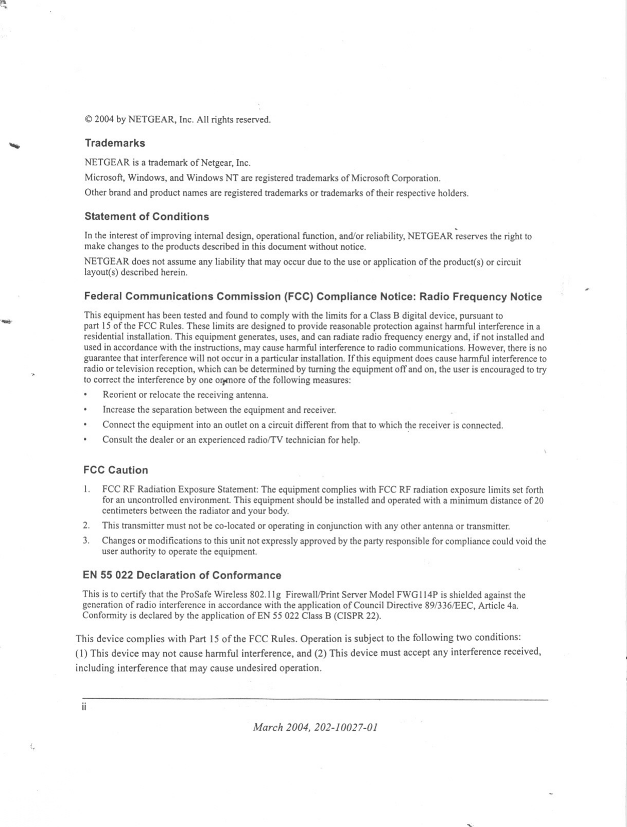 ~~ 2004 by NETGEAR, Inc. All rights reserved.,TrademarksNETGEAR is a trademark of Netgear, Inc.Microsoft, Windows, and Windows NT are registered trademarks of Microsoft Corporation.Other brand and product names are registered trademarks or trademarks of their respective holders.Statement of Conditions .In the interest of improving internal design, operational function, and/or reliability,NETGEAR reserves the right tomake changes to the products described in this document without notice.NETGEAR does not assume any liability that may occur due to the use or application of the product(s) or circuitlayout(s) described herein.Federal Communications Commission (FCC) Compliance Notice: Radio Frequency Notice ......, This equipment has been tested and found to comply with the limits for a Class B digital device, pursuant topart 15of the FCC Rules. These limits are designed to provide reasonable protection against harmful interference in aresidential installation. This equipment generates, uses, and can radiate radio frequency energy and, if not installed andused in accordance with the instructions, may cause harmful interference to radio communications. However, there is noguarantee that interference will not occur in a particular installation. Ifthis equipment does cause harmful interference toradio or television reception, which can be determined by turning the equipment off and on, the user is encouraged to tryto correct the interference by one Ol)omoreof the following measures:Reorient or relocate the receiving antenna.Increase the separation between the equipment and receiver.Connect the equipment into an outlet on a circuit different from that to which the receiver is connected.Consult the dealer or an experienced radio/TV technician for help.FCC Caution1. FCC RF Radiation Exposure Statement: The equipment complies with FCC RF radiation exposure limits set forthfor an un.controlled environment. This equipment should be installed and operated with a minimum distance of20centimeters between the radiator and your body.This transmitter must not be co-located or operating in conjunction with any other antenna or transmitter.Changes or modifications to this unit not expressly approved by the party responsible for compliance could void theuser authority to operate the equipment.2.3.EN 55 022 Declaration of ConformanceThis is to certify that the ProSafe Wireless 802.11g Firewall/Print Server Model FWG114P is shielded against thegeneration ofradio interference in accordance with the application of Council Directive 89/336/EEC, Article 4a.Conformity is declared by the application of EN 55022 Class B (CISPR 22).This device complies with Part 15 of the FCC Rules. Operation is subject to the following two conditions:(1) This device may not cause harmful interference, and (2) This device must accept any interference received,including interference that may cause undesired operation.iiMarch 2004,202-10027-01&quot;.&quot;