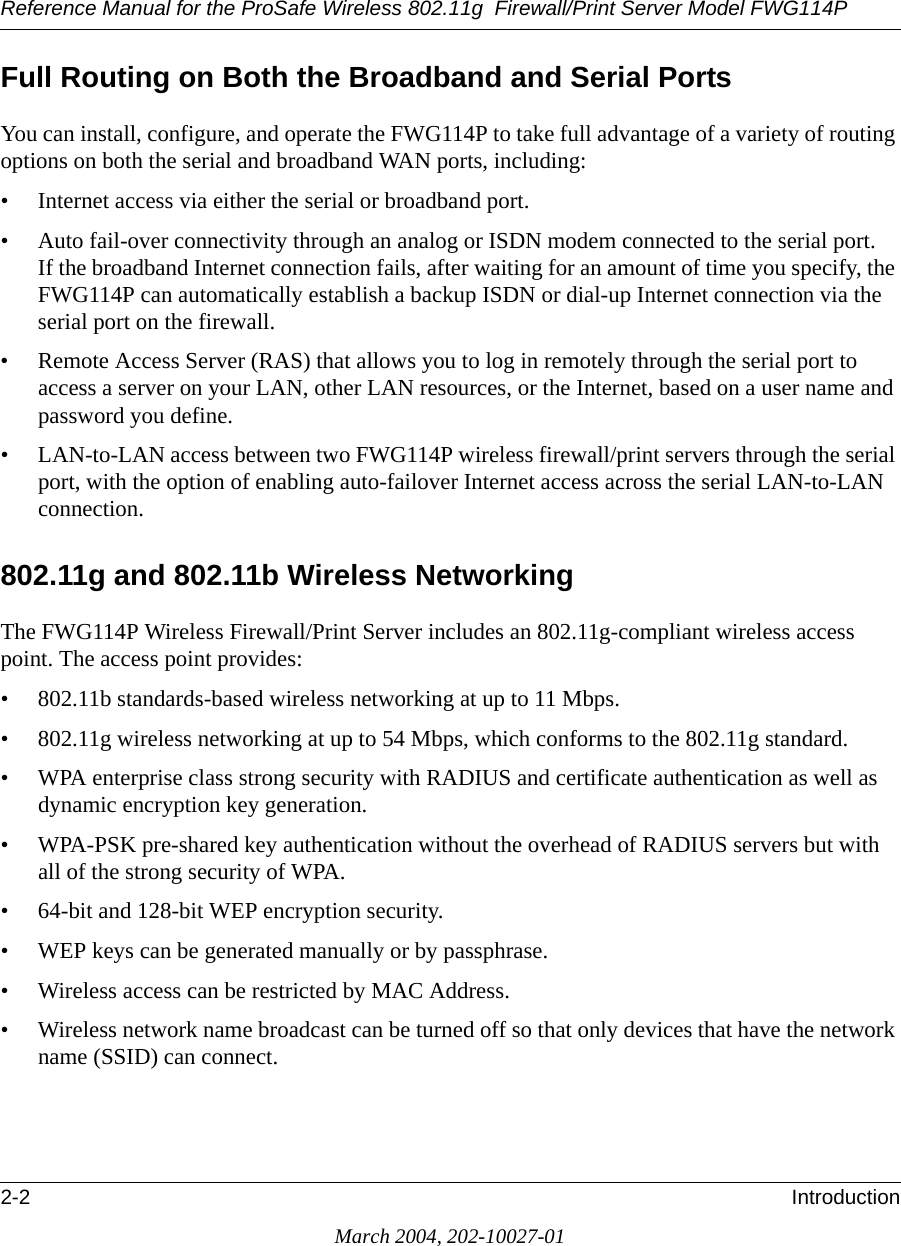 Reference Manual for the ProSafe Wireless 802.11g  Firewall/Print Server Model FWG114P2-2 IntroductionMarch 2004, 202-10027-01Full Routing on Both the Broadband and Serial PortsYou can install, configure, and operate the FWG114P to take full advantage of a variety of routing options on both the serial and broadband WAN ports, including:• Internet access via either the serial or broadband port.• Auto fail-over connectivity through an analog or ISDN modem connected to the serial port. If the broadband Internet connection fails, after waiting for an amount of time you specify, the FWG114P can automatically establish a backup ISDN or dial-up Internet connection via the serial port on the firewall.• Remote Access Server (RAS) that allows you to log in remotely through the serial port to access a server on your LAN, other LAN resources, or the Internet, based on a user name and password you define.• LAN-to-LAN access between two FWG114P wireless firewall/print servers through the serial port, with the option of enabling auto-failover Internet access across the serial LAN-to-LAN connection.802.11g and 802.11b Wireless NetworkingThe FWG114P Wireless Firewall/Print Server includes an 802.11g-compliant wireless access point. The access point provides:• 802.11b standards-based wireless networking at up to 11 Mbps.• 802.11g wireless networking at up to 54 Mbps, which conforms to the 802.11g standard.• WPA enterprise class strong security with RADIUS and certificate authentication as well as dynamic encryption key generation.• WPA-PSK pre-shared key authentication without the overhead of RADIUS servers but with all of the strong security of WPA.• 64-bit and 128-bit WEP encryption security.• WEP keys can be generated manually or by passphrase.• Wireless access can be restricted by MAC Address.• Wireless network name broadcast can be turned off so that only devices that have the network name (SSID) can connect.