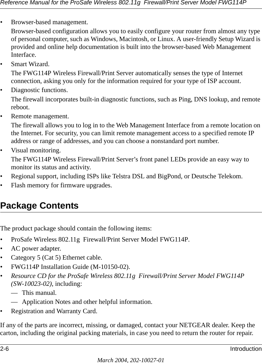 Reference Manual for the ProSafe Wireless 802.11g  Firewall/Print Server Model FWG114P2-6 IntroductionMarch 2004, 202-10027-01• Browser-based management.Browser-based configuration allows you to easily configure your router from almost any type of personal computer, such as Windows, Macintosh, or Linux. A user-friendly Setup Wizard is provided and online help documentation is built into the browser-based Web Management Interface.• Smart Wizard.The FWG114P Wireless Firewall/Print Server automatically senses the type of Internet connection, asking you only for the information required for your type of ISP account.• Diagnostic functions.The firewall incorporates built-in diagnostic functions, such as Ping, DNS lookup, and remote reboot.• Remote management.The firewall allows you to log in to the Web Management Interface from a remote location on the Internet. For security, you can limit remote management access to a specified remote IP address or range of addresses, and you can choose a nonstandard port number.• Visual monitoring.The FWG114P Wireless Firewall/Print Server’s front panel LEDs provide an easy way to monitor its status and activity.• Regional support, including ISPs like Telstra DSL and BigPond, or Deutsche Telekom.• Flash memory for firmware upgrades.Package ContentsThe product package should contain the following items:• ProSafe Wireless 802.11g  Firewall/Print Server Model FWG114P.•AC power adapter.• Category 5 (Cat 5) Ethernet cable.• FWG114P Installation Guide (M-10150-02).•Resource CD for the ProSafe Wireless 802.11g  Firewall/Print Server Model FWG114P (SW-10023-02), including:— This manual.— Application Notes and other helpful information.• Registration and Warranty Card.If any of the parts are incorrect, missing, or damaged, contact your NETGEAR dealer. Keep the carton, including the original packing materials, in case you need to return the router for repair.