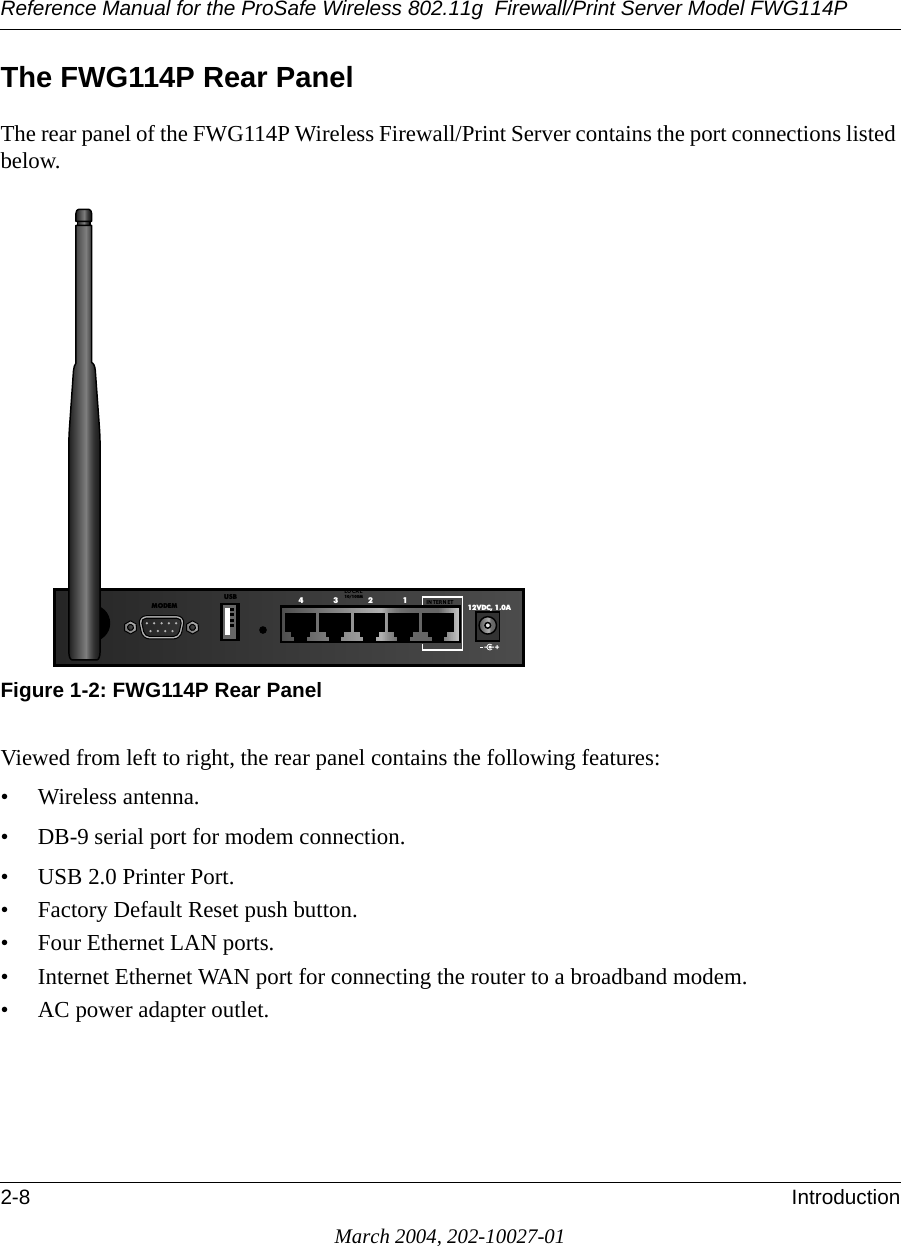 Reference Manual for the ProSafe Wireless 802.11g  Firewall/Print Server Model FWG114P2-8 IntroductionMarch 2004, 202-10027-01The FWG114P Rear PanelThe rear panel of the FWG114P Wireless Firewall/Print Server contains the port connections listed below.Figure 1-2: FWG114P Rear PanelViewed from left to right, the rear panel contains the following features:• Wireless antenna.• DB-9 serial port for modem connection.• USB 2.0 Printer Port.• Factory Default Reset push button.• Four Ethernet LAN ports.• Internet Ethernet WAN port for connecting the router to a broadband modem.• AC power adapter outlet.12VDC, 1.0A4321IN TERN ETLO CA L10/100MUSBMODEM