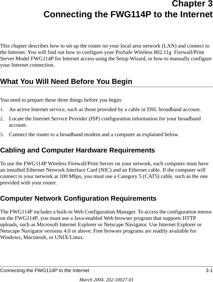 Connecting the FWG114P to the Internet 3-1March 2004, 202-10027-01Chapter 3 Connecting the FWG114P to the InternetThis chapter describes how to set up the router on your local area network (LAN) and connect to the Internet. You will find out how to configure your ProSafe Wireless 802.11g  Firewall/Print Server Model FWG114P for Internet access using the Setup Wizard, or how to manually configure your Internet connection.What You Will Need Before You BeginYou need to prepare these three things before you begin:1. An active Internet service, such as those provided by a cable or DSL broadband account.2. Locate the Internet Service Provider (ISP) configuration information for your broadband account. 3. Connect the router to a broadband modem and a computer as explained below.Cabling and Computer Hardware RequirementsTo use the FWG114P Wireless Firewall/Print Server on your network, each computer must have an installed Ethernet Network Interface Card (NIC) and an Ethernet cable. If the computer will connect to your network at 100 Mbps, you must use a Category 5 (CAT5) cable, such as the one provided with your router.Computer Network Configuration RequirementsThe FWG114P includes a built-in Web Configuration Manager. To access the configuration menus on the FWG114P, you must use a Java-enabled Web browser program that supports HTTP uploads, such as Microsoft Internet Explorer or Netscape Navigator. Use Internet Explorer or Netscape Navigator versions 4.0 or above. Free browser programs are readily available for Windows, Macintosh, or UNIX/Linux.