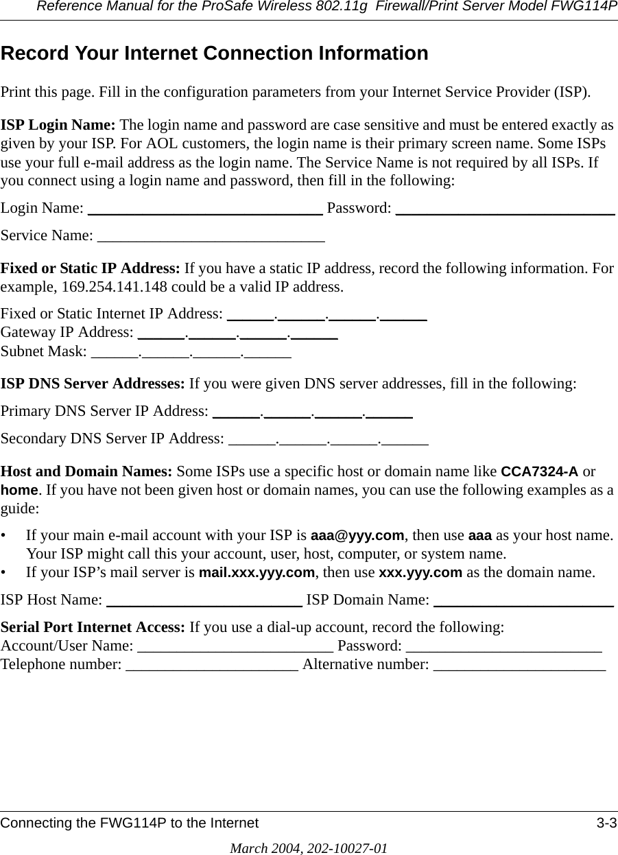 Reference Manual for the ProSafe Wireless 802.11g  Firewall/Print Server Model FWG114PConnecting the FWG114P to the Internet 3-3March 2004, 202-10027-01Record Your Internet Connection InformationPrint this page. Fill in the configuration parameters from your Internet Service Provider (ISP).ISP Login Name: The login name and password are case sensitive and must be entered exactly as given by your ISP. For AOL customers, the login name is their primary screen name. Some ISPs use your full e-mail address as the login name. The Service Name is not required by all ISPs. If you connect using a login name and password, then fill in the following:Login Name: ______________________________ Password: ____________________________Service Name: _____________________________ Fixed or Static IP Address: If you have a static IP address, record the following information. For example, 169.254.141.148 could be a valid IP address.Fixed or Static Internet IP Address: ______.______.______.______Gateway IP Address: ______.______.______.______Subnet Mask: ______.______.______.______ISP DNS Server Addresses: If you were given DNS server addresses, fill in the following:Primary DNS Server IP Address: ______.______.______.______Secondary DNS Server IP Address: ______.______.______.______Host and Domain Names: Some ISPs use a specific host or domain name like CCA7324-A or home. If you have not been given host or domain names, you can use the following examples as a guide:• If your main e-mail account with your ISP is aaa@yyy.com, then use aaa as your host name. Your ISP might call this your account, user, host, computer, or system name. • If your ISP’s mail server is mail.xxx.yyy.com, then use xxx.yyy.com as the domain name.ISP Host Name: _________________________ ISP Domain Name: _______________________Serial Port Internet Access: If you use a dial-up account, record the following: Account/User Name: _________________________ Password: _________________________ Telephone number: ______________________ Alternative number: ______________________