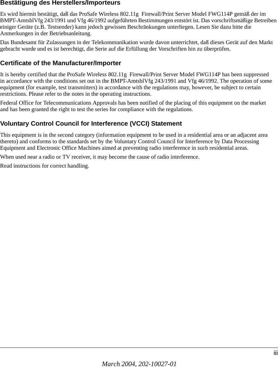 March 2004, 202-10027-01iiiBestätigung des Herstellers/ImporteursEs wird hiermit bestätigt, daß das ProSafe Wireless 802.11g  Firewall/Print Server Model FWG114P gemäß der im BMPT-AmtsblVfg 243/1991 und Vfg 46/1992 aufgeführten Bestimmungen entstört ist. Das vorschriftsmäßige Betreiben einiger Geräte (z.B. Testsender) kann jedoch gewissen Beschränkungen unterliegen. Lesen Sie dazu bitte die Anmerkungen in der Betriebsanleitung.Das Bundesamt für Zulassungen in der Telekommunikation wurde davon unterrichtet, daß dieses Gerät auf den Markt gebracht wurde und es ist berechtigt, die Serie auf die Erfüllung der Vorschriften hin zu überprüfen.Certificate of the Manufacturer/ImporterIt is hereby certified that the ProSafe Wireless 802.11g  Firewall/Print Server Model FWG114P has been suppressed in accordance with the conditions set out in the BMPT-AmtsblVfg 243/1991 and Vfg 46/1992. The operation of some equipment (for example, test transmitters) in accordance with the regulations may, however, be subject to certain restrictions. Please refer to the notes in the operating instructions. Federal Office for Telecommunications Approvals has been notified of the placing of this equipment on the market and has been granted the right to test the series for compliance with the regulations. Voluntary Control Council for Interference (VCCI) StatementThis equipment is in the second category (information equipment to be used in a residential area or an adjacent area thereto) and conforms to the standards set by the Voluntary Control Council for Interference by Data Processing Equipment and Electronic Office Machines aimed at preventing radio interference in such residential areas.When used near a radio or TV receiver, it may become the cause of radio interference. Read instructions for correct handling.