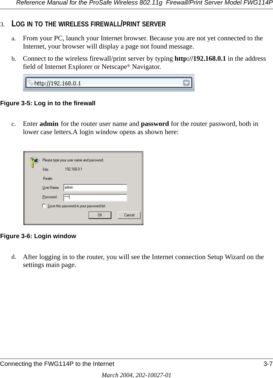 Reference Manual for the ProSafe Wireless 802.11g  Firewall/Print Server Model FWG114PConnecting the FWG114P to the Internet 3-7March 2004, 202-10027-013. LOG IN TO THE WIRELESS FIREWALL/PRINT SERVERa. From your PC, launch your Internet browser. Because you are not yet connected to the Internet, your browser will display a page not found message.b. Connect to the wireless firewall/print server by typing http://192.168.0.1 in the address field of Internet Explorer or Netscape® Navigator. Figure 3-5: Log in to the firewallc. Enter admin for the router user name and password for the router password, both in lower case letters.A login window opens as shown here:Figure 3-6: Login windowd. After logging in to the router, you will see the Internet connection Setup Wizard on the settings main page.