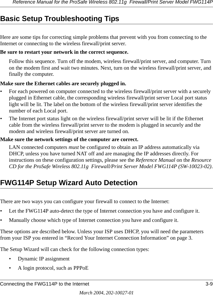 Reference Manual for the ProSafe Wireless 802.11g  Firewall/Print Server Model FWG114PConnecting the FWG114P to the Internet 3-9March 2004, 202-10027-01Basic Setup Troubleshooting TipsHere are some tips for correcting simple problems that prevent with you from connecting to the Internet or connecting to the wireless firewall/print server.Be sure to restart your network in the correct sequence. Follow this sequence. Turn off the modem, wireless firewall/print server, and computer. Turn on the modem first and wait two minutes. Next, turn on the wireless firewall/print server, and finally the computer. Make sure the Ethernet cables are securely plugged in. • For each powered on computer connected to the wireless firewall/print server with a securely plugged in Ethernet cable, the corresponding wireless firewall/print server Local port status light will be lit. The label on the bottom of the wireless firewall/print server identifies the number of each Local port. • The Internet port status light on the wireless firewall/print server will be lit if the Ethernet cable from the wireless firewall/print server to the modem is plugged in securely and the modem and wireless firewall/print server are turned on. Make sure the network settings of the computer are correct. LAN connected computers must be configured to obtain an IP address automatically via DHCP, unless you have turned NAT off and are managing the IP addresses directly. For instructions on these configuration settings, please see the Reference Manual on the Resource CD for the ProSafe Wireless 802.11g  Firewall/Print Server Model FWG114P (SW-10023-02).FWG114P Setup Wizard Auto DetectionThere are two ways you can configure your firewall to connect to the Internet:• Let the FWG114P auto-detect the type of Internet connection you have and configure it.• Manually choose which type of Internet connection you have and configure it.These options are described below. Unless your ISP uses DHCP, you will need the parameters from your ISP you entered in “Record Your Internet Connection Information” on page 3.The Setup Wizard will can check for the following connection types:• Dynamic IP assignment• A login protocol, such as PPPoE