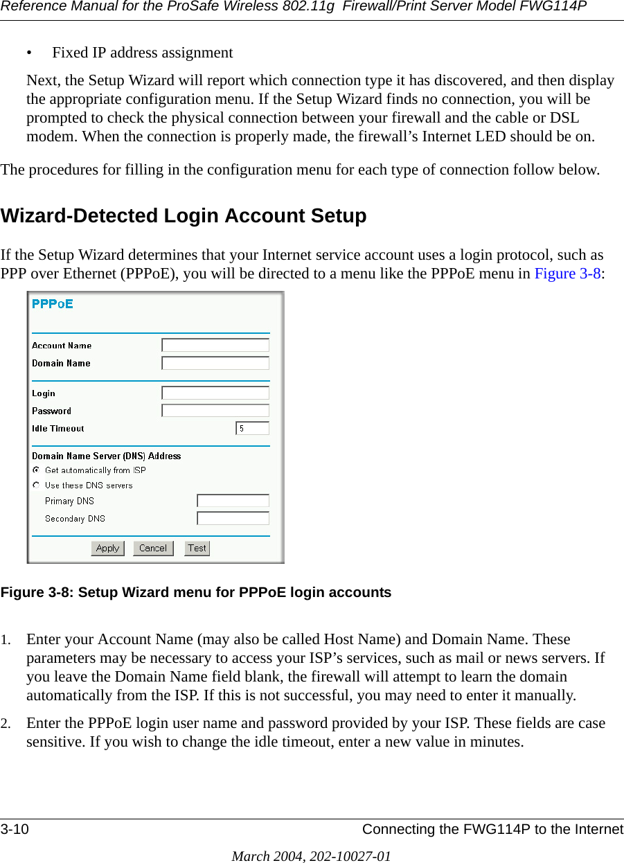 Reference Manual for the ProSafe Wireless 802.11g  Firewall/Print Server Model FWG114P3-10 Connecting the FWG114P to the InternetMarch 2004, 202-10027-01• Fixed IP address assignmentNext, the Setup Wizard will report which connection type it has discovered, and then display the appropriate configuration menu. If the Setup Wizard finds no connection, you will be prompted to check the physical connection between your firewall and the cable or DSL modem. When the connection is properly made, the firewall’s Internet LED should be on.The procedures for filling in the configuration menu for each type of connection follow below.Wizard-Detected Login Account SetupIf the Setup Wizard determines that your Internet service account uses a login protocol, such as PPP over Ethernet (PPPoE), you will be directed to a menu like the PPPoE menu in Figure 3-8:Figure 3-8: Setup Wizard menu for PPPoE login accounts1. Enter your Account Name (may also be called Host Name) and Domain Name. These parameters may be necessary to access your ISP’s services, such as mail or news servers. If you leave the Domain Name field blank, the firewall will attempt to learn the domain automatically from the ISP. If this is not successful, you may need to enter it manually.2. Enter the PPPoE login user name and password provided by your ISP. These fields are case sensitive. If you wish to change the idle timeout, enter a new value in minutes.