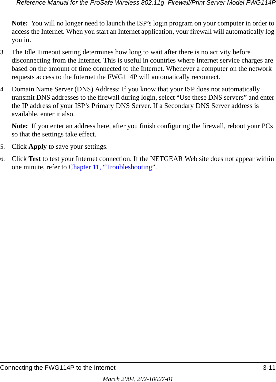 Reference Manual for the ProSafe Wireless 802.11g  Firewall/Print Server Model FWG114PConnecting the FWG114P to the Internet 3-11March 2004, 202-10027-01Note:  You will no longer need to launch the ISP’s login program on your computer in order to access the Internet. When you start an Internet application, your firewall will automatically log you in.3. The Idle Timeout setting determines how long to wait after there is no activity before disconnecting from the Internet. This is useful in countries where Internet service charges are based on the amount of time connected to the Internet. Whenever a computer on the network requests access to the Internet the FWG114P will automatically reconnect.4. Domain Name Server (DNS) Address: If you know that your ISP does not automatically transmit DNS addresses to the firewall during login, select “Use these DNS servers” and enter the IP address of your ISP’s Primary DNS Server. If a Secondary DNS Server address is available, enter it also.Note:  If you enter an address here, after you finish configuring the firewall, reboot your PCs so that the settings take effect.5. Click Apply to save your settings.6. Click Test to test your Internet connection. If the NETGEAR Web site does not appear within one minute, refer to Chapter 11, “Troubleshooting”.