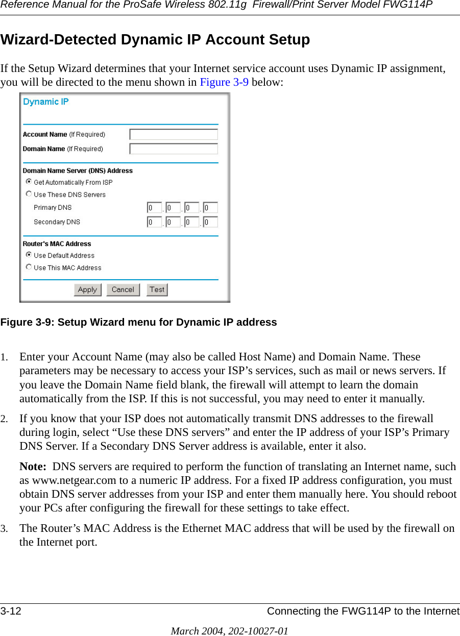 Reference Manual for the ProSafe Wireless 802.11g  Firewall/Print Server Model FWG114P3-12 Connecting the FWG114P to the InternetMarch 2004, 202-10027-01Wizard-Detected Dynamic IP Account SetupIf the Setup Wizard determines that your Internet service account uses Dynamic IP assignment, you will be directed to the menu shown in Figure 3-9 below: Figure 3-9: Setup Wizard menu for Dynamic IP address1. Enter your Account Name (may also be called Host Name) and Domain Name. These parameters may be necessary to access your ISP’s services, such as mail or news servers. If you leave the Domain Name field blank, the firewall will attempt to learn the domain automatically from the ISP. If this is not successful, you may need to enter it manually.2. If you know that your ISP does not automatically transmit DNS addresses to the firewall during login, select “Use these DNS servers” and enter the IP address of your ISP’s Primary DNS Server. If a Secondary DNS Server address is available, enter it also.Note:  DNS servers are required to perform the function of translating an Internet name, such as www.netgear.com to a numeric IP address. For a fixed IP address configuration, you must obtain DNS server addresses from your ISP and enter them manually here. You should reboot your PCs after configuring the firewall for these settings to take effect.3. The Router’s MAC Address is the Ethernet MAC address that will be used by the firewall on the Internet port. 