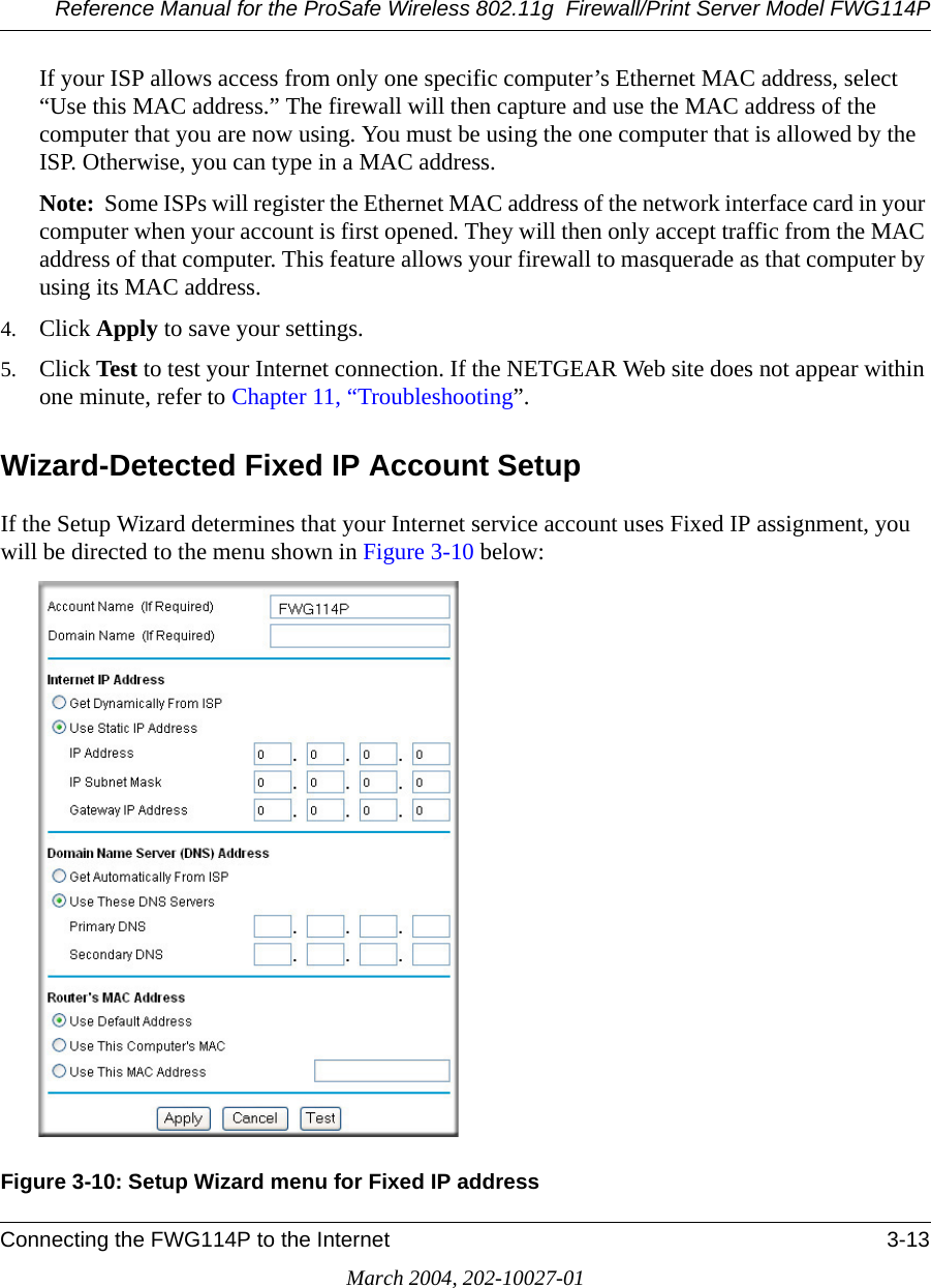 Reference Manual for the ProSafe Wireless 802.11g  Firewall/Print Server Model FWG114PConnecting the FWG114P to the Internet 3-13March 2004, 202-10027-01If your ISP allows access from only one specific computer’s Ethernet MAC address, select “Use this MAC address.” The firewall will then capture and use the MAC address of the computer that you are now using. You must be using the one computer that is allowed by the ISP. Otherwise, you can type in a MAC address.Note:  Some ISPs will register the Ethernet MAC address of the network interface card in your computer when your account is first opened. They will then only accept traffic from the MAC address of that computer. This feature allows your firewall to masquerade as that computer by using its MAC address.4. Click Apply to save your settings.5. Click Test to test your Internet connection. If the NETGEAR Web site does not appear within one minute, refer to Chapter 11, “Troubleshooting”.Wizard-Detected Fixed IP Account SetupIf the Setup Wizard determines that your Internet service account uses Fixed IP assignment, you will be directed to the menu shown in Figure 3-10 below:Figure 3-10: Setup Wizard menu for Fixed IP address