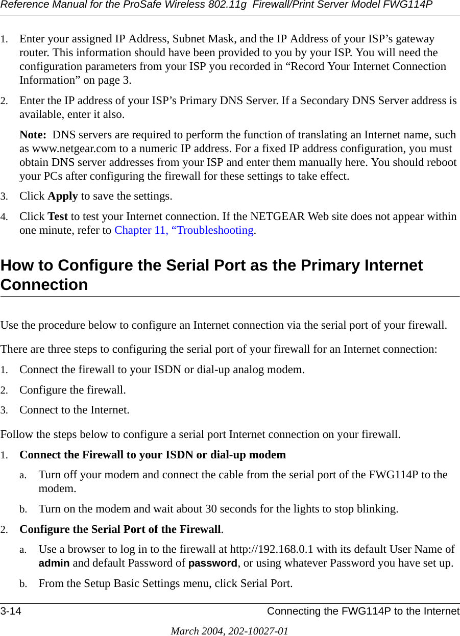 Reference Manual for the ProSafe Wireless 802.11g  Firewall/Print Server Model FWG114P3-14 Connecting the FWG114P to the InternetMarch 2004, 202-10027-011. Enter your assigned IP Address, Subnet Mask, and the IP Address of your ISP’s gateway router. This information should have been provided to you by your ISP. You will need the configuration parameters from your ISP you recorded in “Record Your Internet Connection Information” on page 3.2. Enter the IP address of your ISP’s Primary DNS Server. If a Secondary DNS Server address is available, enter it also.Note:  DNS servers are required to perform the function of translating an Internet name, such as www.netgear.com to a numeric IP address. For a fixed IP address configuration, you must obtain DNS server addresses from your ISP and enter them manually here. You should reboot your PCs after configuring the firewall for these settings to take effect.3. Click Apply to save the settings.4. Click Test to test your Internet connection. If the NETGEAR Web site does not appear within one minute, refer to Chapter 11, “Troubleshooting.How to Configure the Serial Port as the Primary Internet ConnectionUse the procedure below to configure an Internet connection via the serial port of your firewall.There are three steps to configuring the serial port of your firewall for an Internet connection:1. Connect the firewall to your ISDN or dial-up analog modem.2. Configure the firewall.3. Connect to the Internet.Follow the steps below to configure a serial port Internet connection on your firewall.1. Connect the Firewall to your ISDN or dial-up modema. Turn off your modem and connect the cable from the serial port of the FWG114P to the modem.b. Turn on the modem and wait about 30 seconds for the lights to stop blinking. 2. Configure the Serial Port of the Firewall.a. Use a browser to log in to the firewall at http://192.168.0.1 with its default User Name of admin and default Password of password, or using whatever Password you have set up.b. From the Setup Basic Settings menu, click Serial Port.