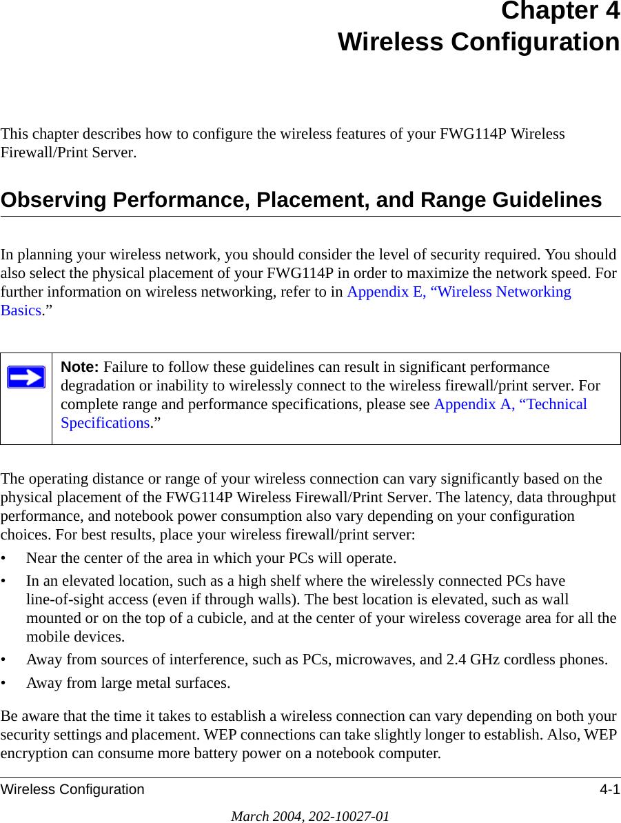 Wireless Configuration 4-1March 2004, 202-10027-01Chapter 4 Wireless ConfigurationThis chapter describes how to configure the wireless features of your FWG114P Wireless Firewall/Print Server.Observing Performance, Placement, and Range GuidelinesIn planning your wireless network, you should consider the level of security required. You should also select the physical placement of your FWG114P in order to maximize the network speed. For further information on wireless networking, refer to in Appendix E, “Wireless Networking Basics.”The operating distance or range of your wireless connection can vary significantly based on the physical placement of the FWG114P Wireless Firewall/Print Server. The latency, data throughput performance, and notebook power consumption also vary depending on your configuration choices. For best results, place your wireless firewall/print server:• Near the center of the area in which your PCs will operate.• In an elevated location, such as a high shelf where the wirelessly connected PCs have line-of-sight access (even if through walls). The best location is elevated, such as wall mounted or on the top of a cubicle, and at the center of your wireless coverage area for all the mobile devices.• Away from sources of interference, such as PCs, microwaves, and 2.4 GHz cordless phones.• Away from large metal surfaces.Be aware that the time it takes to establish a wireless connection can vary depending on both your security settings and placement. WEP connections can take slightly longer to establish. Also, WEP encryption can consume more battery power on a notebook computer.Note: Failure to follow these guidelines can result in significant performance degradation or inability to wirelessly connect to the wireless firewall/print server. For complete range and performance specifications, please see Appendix A, “Technical Specifications.”