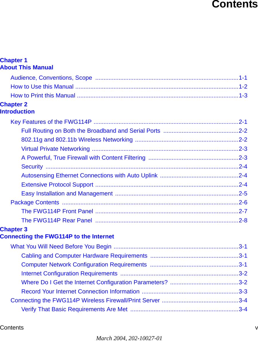 Contents vMarch 2004, 202-10027-01ContentsChapter 1  About This ManualAudience, Conventions, Scope  ......................................................................................1-1How to Use this Manual ..................................................................................................1-2How to Print this Manual .................................................................................................1-3Chapter 2  IntroductionKey Features of the FWG114P .......................................................................................2-1Full Routing on Both the Broadband and Serial Ports  .............................................2-2802.11g and 802.11b Wireless Networking ..............................................................2-2Virtual Private Networking ........................................................................................2-3A Powerful, True Firewall with Content Filtering  ......................................................2-3Security ....................................................................................................................2-4Autosensing Ethernet Connections with Auto Uplink ...............................................2-4Extensive Protocol Support ......................................................................................2-4Easy Installation and Management ..........................................................................2-5Package Contents  ..........................................................................................................2-6The FWG114P Front Panel ......................................................................................2-7The FWG114P Rear Panel  ......................................................................................2-8Chapter 3  Connecting the FWG114P to the InternetWhat You Will Need Before You Begin ...........................................................................3-1Cabling and Computer Hardware Requirements .....................................................3-1Computer Network Configuration Requirements  .....................................................3-1Internet Configuration Requirements .......................................................................3-2Where Do I Get the Internet Configuration Parameters? .........................................3-2Record Your Internet Connection Information ..........................................................3-3Connecting the FWG114P Wireless Firewall/Print Server ..............................................3-4Verify That Basic Requirements Are Met  .................................................................3-4