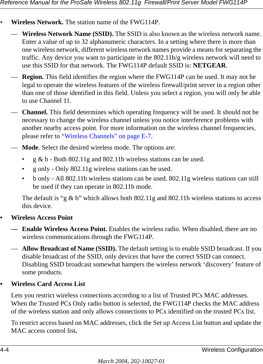 Reference Manual for the ProSafe Wireless 802.11g  Firewall/Print Server Model FWG114P4-4 Wireless ConfigurationMarch 2004, 202-10027-01•Wireless Network. The station name of the FWG114P.—Wireless Network Name (SSID). The SSID is also known as the wireless network name. Enter a value of up to 32 alphanumeric characters. In a setting where there is more than one wireless network, different wireless network names provide a means for separating the traffic. Any device you want to participate in the 802.11b/g wireless network will need to use this SSID for that network. The FWG114P default SSID is: NETGEAR.—Region. This field identifies the region where the FWG114P can be used. It may not be legal to operate the wireless features of the wireless firewall/print server in a region other than one of those identified in this field. Unless you select a region, you will only be able to use Channel 11.—Channel. This field determines which operating frequency will be used. It should not be necessary to change the wireless channel unless you notice interference problems with another nearby access point. For more information on the wireless channel frequencies, please refer to “Wireless Channels” on page E-7.—Mode. Select the desired wireless mode. The options are: • g &amp; b - Both 802.11g and 802.11b wireless stations can be used. • g only - Only 802.11g wireless stations can be used. • b only - All 802.11b wireless stations can be used. 802.11g wireless stations can still be used if they can operate in 802.11b mode. The default is “g &amp; b” which allows both 802.11g and 802.11b wireless stations to access this device. • Wireless Access Point— Enable Wireless Access Point. Enables the wireless radio. When disabled, there are no wireless communications through the FWG114P.—Allow Broadcast of Name (SSID). The default setting is to enable SSID broadcast. If you disable broadcast of the SSID, only devices that have the correct SSID can connect. Disabling SSID broadcast somewhat hampers the wireless network ‘discovery’ feature of some products.• Wireless Card Access ListLets you restrict wireless connections according to a list of Trusted PCs MAC addresses. When the Trusted PCs Only radio button is selected, the FWG114P checks the MAC address of the wireless station and only allows connections to PCs identified on the trusted PCs list.To restrict access based on MAC addresses, click the Set up Access List button and update the MAC access control list. 