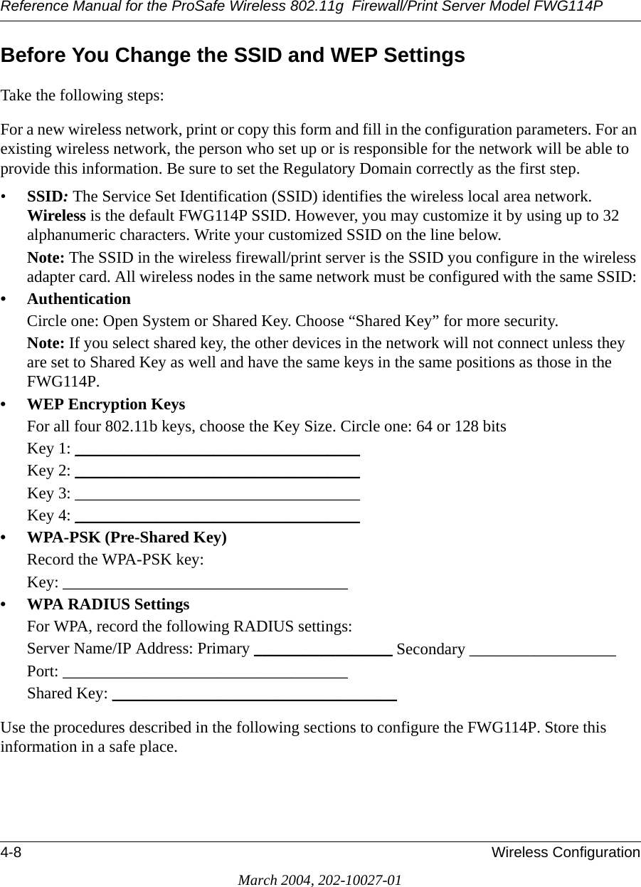 Reference Manual for the ProSafe Wireless 802.11g  Firewall/Print Server Model FWG114P4-8 Wireless ConfigurationMarch 2004, 202-10027-01Before You Change the SSID and WEP SettingsTake the following steps:For a new wireless network, print or copy this form and fill in the configuration parameters. For an existing wireless network, the person who set up or is responsible for the network will be able to provide this information. Be sure to set the Regulatory Domain correctly as the first step.•SSID: The Service Set Identification (SSID) identifies the wireless local area network. Wireless is the default FWG114P SSID. However, you may customize it by using up to 32 alphanumeric characters. Write your customized SSID on the line below. Note: The SSID in the wireless firewall/print server is the SSID you configure in the wireless adapter card. All wireless nodes in the same network must be configured with the same SSID: • AuthenticationCircle one: Open System or Shared Key. Choose “Shared Key” for more security.Note: If you select shared key, the other devices in the network will not connect unless they are set to Shared Key as well and have the same keys in the same positions as those in the FWG114P.• WEP Encryption KeysFor all four 802.11b keys, choose the Key Size. Circle one: 64 or 128 bitsKey 1: ___________________________________ Key 2: ___________________________________ Key 3: ___________________________________ Key 4: ___________________________________ • WPA-PSK (Pre-Shared Key)Record the WPA-PSK key:Key: ___________________________________ • WPA RADIUS SettingsFor WPA, record the following RADIUS settings:Server Name/IP Address: Primary _________________ Secondary __________________ Port: ___________________________________ Shared Key: ___________________________________ Use the procedures described in the following sections to configure the FWG114P. Store this information in a safe place.