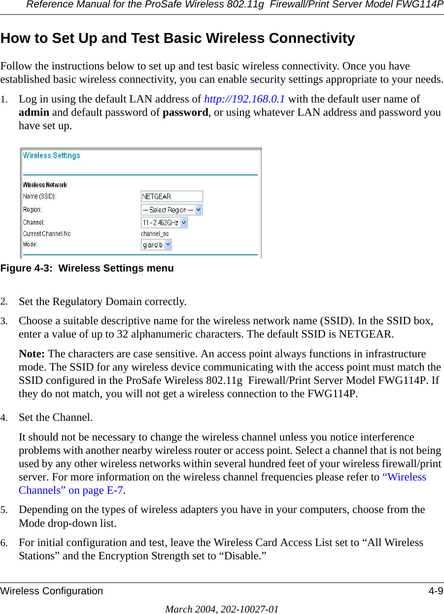 Reference Manual for the ProSafe Wireless 802.11g  Firewall/Print Server Model FWG114PWireless Configuration 4-9March 2004, 202-10027-01How to Set Up and Test Basic Wireless ConnectivityFollow the instructions below to set up and test basic wireless connectivity. Once you have established basic wireless connectivity, you can enable security settings appropriate to your needs.1. Log in using the default LAN address of http://192.168.0.1 with the default user name of admin and default password of password, or using whatever LAN address and password you have set up.Figure 4-3:  Wireless Settings menu2. Set the Regulatory Domain correctly.3. Choose a suitable descriptive name for the wireless network name (SSID). In the SSID box, enter a value of up to 32 alphanumeric characters. The default SSID is NETGEAR.Note: The characters are case sensitive. An access point always functions in infrastructure mode. The SSID for any wireless device communicating with the access point must match the SSID configured in the ProSafe Wireless 802.11g  Firewall/Print Server Model FWG114P. If they do not match, you will not get a wireless connection to the FWG114P.4. Set the Channel. It should not be necessary to change the wireless channel unless you notice interference problems with another nearby wireless router or access point. Select a channel that is not being used by any other wireless networks within several hundred feet of your wireless firewall/print server. For more information on the wireless channel frequencies please refer to “Wireless Channels” on page E-7. 5. Depending on the types of wireless adapters you have in your computers, choose from the Mode drop-down list. 6. For initial configuration and test, leave the Wireless Card Access List set to “All Wireless Stations” and the Encryption Strength set to “Disable.” 