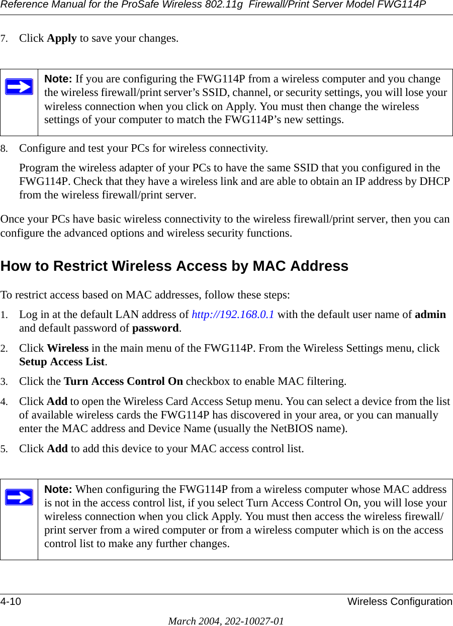 Reference Manual for the ProSafe Wireless 802.11g  Firewall/Print Server Model FWG114P4-10 Wireless ConfigurationMarch 2004, 202-10027-017. Click Apply to save your changes.8. Configure and test your PCs for wireless connectivity.Program the wireless adapter of your PCs to have the same SSID that you configured in the FWG114P. Check that they have a wireless link and are able to obtain an IP address by DHCP from the wireless firewall/print server.Once your PCs have basic wireless connectivity to the wireless firewall/print server, then you can configure the advanced options and wireless security functions.How to Restrict Wireless Access by MAC AddressTo restrict access based on MAC addresses, follow these steps:1. Log in at the default LAN address of http://192.168.0.1 with the default user name of admin and default password of password.2. Click Wireless in the main menu of the FWG114P. From the Wireless Settings menu, click Setup Access List.3. Click the Turn Access Control On checkbox to enable MAC filtering. 4. Click Add to open the Wireless Card Access Setup menu. You can select a device from the list of available wireless cards the FWG114P has discovered in your area, or you can manually enter the MAC address and Device Name (usually the NetBIOS name).5. Click Add to add this device to your MAC access control list.Note: If you are configuring the FWG114P from a wireless computer and you change the wireless firewall/print server’s SSID, channel, or security settings, you will lose your wireless connection when you click on Apply. You must then change the wireless settings of your computer to match the FWG114P’s new settings.Note: When configuring the FWG114P from a wireless computer whose MAC address is not in the access control list, if you select Turn Access Control On, you will lose your wireless connection when you click Apply. You must then access the wireless firewall/print server from a wired computer or from a wireless computer which is on the access control list to make any further changes.