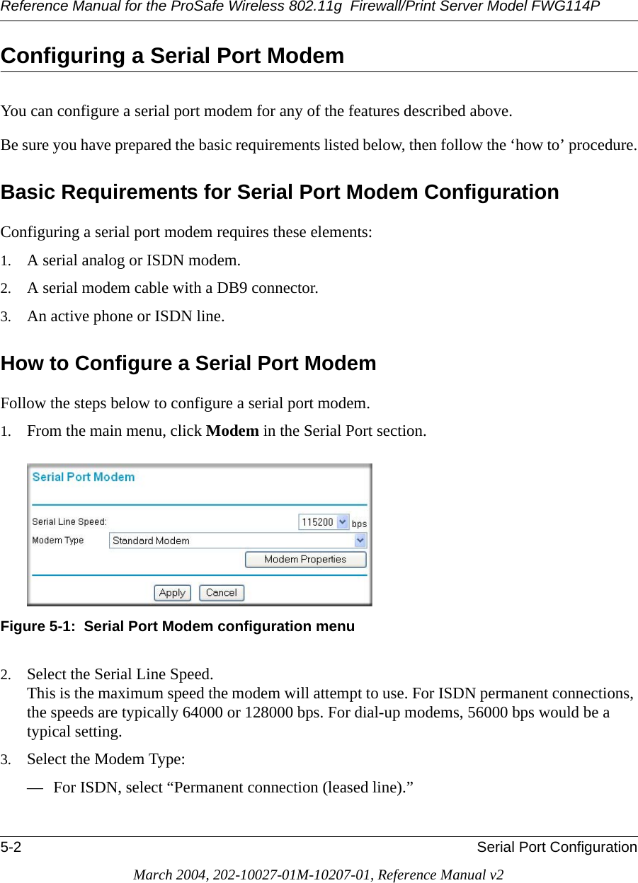 Reference Manual for the ProSafe Wireless 802.11g  Firewall/Print Server Model FWG114P5-2 Serial Port ConfigurationMarch 2004, 202-10027-01M-10207-01, Reference Manual v2Configuring a Serial Port Modem You can configure a serial port modem for any of the features described above.Be sure you have prepared the basic requirements listed below, then follow the ‘how to’ procedure.Basic Requirements for Serial Port Modem ConfigurationConfiguring a serial port modem requires these elements:1. A serial analog or ISDN modem.2. A serial modem cable with a DB9 connector. 3. An active phone or ISDN line.How to Configure a Serial Port ModemFollow the steps below to configure a serial port modem.1. From the main menu, click Modem in the Serial Port section.Figure 5-1:  Serial Port Modem configuration menu2. Select the Serial Line Speed.  This is the maximum speed the modem will attempt to use. For ISDN permanent connections, the speeds are typically 64000 or 128000 bps. For dial-up modems, 56000 bps would be a typical setting.3. Select the Modem Type:— For ISDN, select “Permanent connection (leased line).”