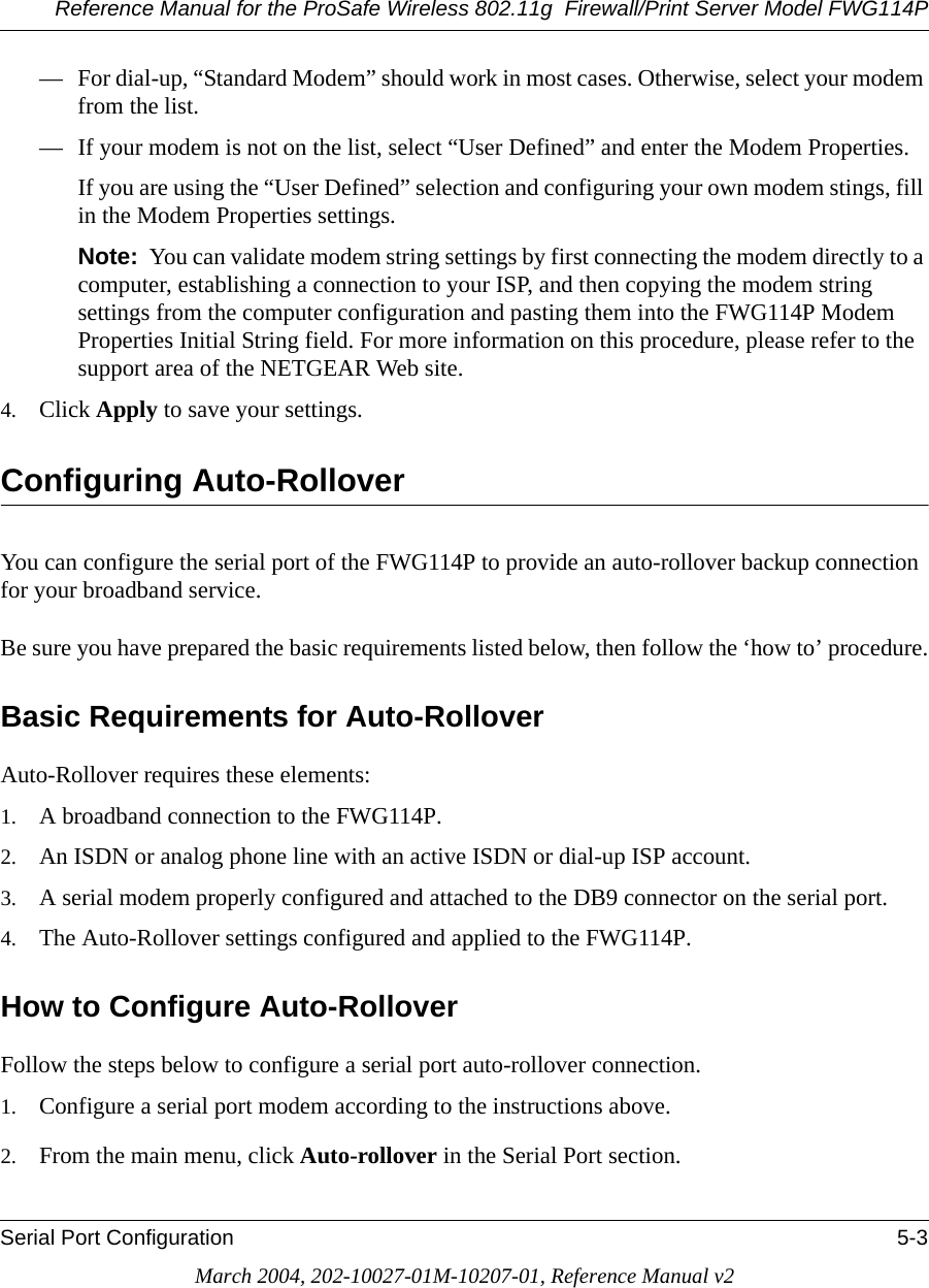 Reference Manual for the ProSafe Wireless 802.11g  Firewall/Print Server Model FWG114PSerial Port Configuration 5-3March 2004, 202-10027-01M-10207-01, Reference Manual v2— For dial-up, “Standard Modem” should work in most cases. Otherwise, select your modem from the list.— If your modem is not on the list, select “User Defined” and enter the Modem Properties.If you are using the “User Defined” selection and configuring your own modem stings, fill in the Modem Properties settings.Note:  You can validate modem string settings by first connecting the modem directly to a computer, establishing a connection to your ISP, and then copying the modem string settings from the computer configuration and pasting them into the FWG114P Modem Properties Initial String field. For more information on this procedure, please refer to the support area of the NETGEAR Web site.4. Click Apply to save your settings.Configuring Auto-RolloverYou can configure the serial port of the FWG114P to provide an auto-rollover backup connection for your broadband service.Be sure you have prepared the basic requirements listed below, then follow the ‘how to’ procedure.Basic Requirements for Auto-RolloverAuto-Rollover requires these elements:1. A broadband connection to the FWG114P.2. An ISDN or analog phone line with an active ISDN or dial-up ISP account.3. A serial modem properly configured and attached to the DB9 connector on the serial port. 4. The Auto-Rollover settings configured and applied to the FWG114P. How to Configure Auto-RolloverFollow the steps below to configure a serial port auto-rollover connection.1. Configure a serial port modem according to the instructions above.2. From the main menu, click Auto-rollover in the Serial Port section. 