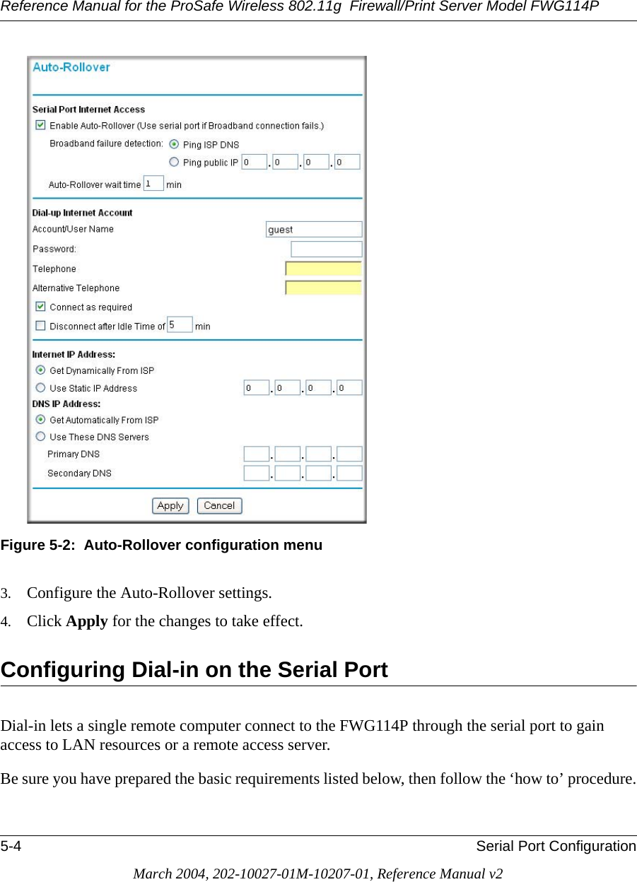 Reference Manual for the ProSafe Wireless 802.11g  Firewall/Print Server Model FWG114P5-4 Serial Port ConfigurationMarch 2004, 202-10027-01M-10207-01, Reference Manual v2Figure 5-2:  Auto-Rollover configuration menu3. Configure the Auto-Rollover settings. 4. Click Apply for the changes to take effect.Configuring Dial-in on the Serial PortDial-in lets a single remote computer connect to the FWG114P through the serial port to gain access to LAN resources or a remote access server.Be sure you have prepared the basic requirements listed below, then follow the ‘how to’ procedure.