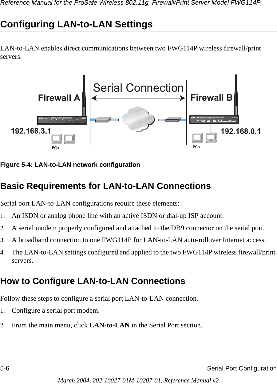 Reference Manual for the ProSafe Wireless 802.11g  Firewall/Print Server Model FWG114P5-6 Serial Port ConfigurationMarch 2004, 202-10027-01M-10207-01, Reference Manual v2Configuring LAN-to-LAN SettingsLAN-to-LAN enables direct communications between two FWG114P wireless firewall/print servers.Figure 5-4: LAN-to-LAN network configurationBasic Requirements for LAN-to-LAN ConnectionsSerial port LAN-to-LAN configurations require these elements:1. An ISDN or analog phone line with an active ISDN or dial-up ISP account.2. A serial modem properly configured and attached to the DB9 connector on the serial port. 3. A broadband connection to one FWG114P for LAN-to-LAN auto-rollover Internet access.4. The LAN-to-LAN settings configured and applied to the two FWG114P wireless firewall/print servers. How to Configure LAN-to-LAN ConnectionsFollow these steps to configure a serial port LAN-to-LAN connection.1. Configure a serial port modem.2. From the main menu, click LAN-to-LAN in the Serial Port section. )LUHZDOO$ )LUHZDOO% 6HULDO&amp;RQQHFWLRQ+Á.?wjËoåÔ±¤¤~Ë8ÁjjÄÄËÁjÝ?Ê+ÁÍË.jÁÜjÁÁ?aM?a  # 8¤¤|+3:502).4%2 -/$%- ).4%2.%4 ,/#!, 7,!.7(67$&amp;7$/(57$&amp;7$/(57/1.$&amp;7/1.$&amp;7+Á.?wjËoåÔ±¤¤~Ë8ÁjjÄÄËÁjÝ?Ê+ÁÍË.jÁÜjÁÁ?aM?a  # 8¤¤|+3:502).4%2 -/$%- ).4%2.%4 ,/#!, 7,!.7(67$&amp;7$/(57$&amp;7$/(57/1.$&amp;7/1.$&amp;7