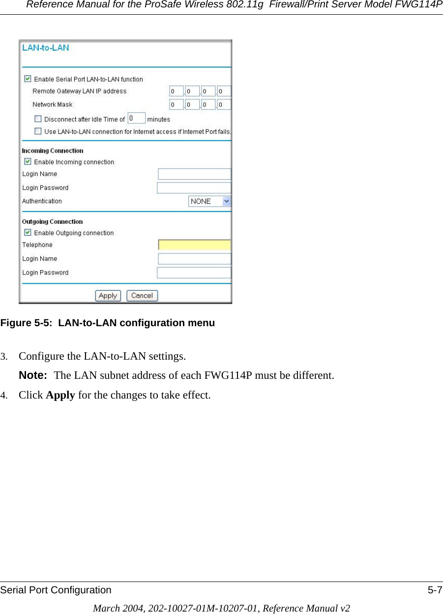 Reference Manual for the ProSafe Wireless 802.11g  Firewall/Print Server Model FWG114PSerial Port Configuration 5-7March 2004, 202-10027-01M-10207-01, Reference Manual v2Figure 5-5:  LAN-to-LAN configuration menu3. Configure the LAN-to-LAN settings. Note:  The LAN subnet address of each FWG114P must be different.4. Click Apply for the changes to take effect.