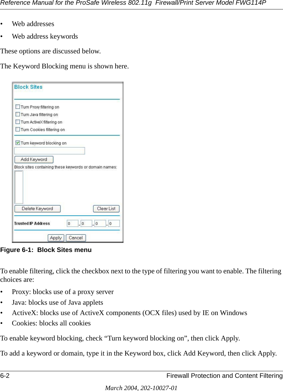 Reference Manual for the ProSafe Wireless 802.11g  Firewall/Print Server Model FWG114P6-2 Firewall Protection and Content FilteringMarch 2004, 202-10027-01• Web addresses• Web address keywordsThese options are discussed below.The Keyword Blocking menu is shown here.Figure 6-1:  Block Sites menuTo enable filtering, click the checkbox next to the type of filtering you want to enable. The filtering choices are:• Proxy: blocks use of a proxy server• Java: blocks use of Java applets• ActiveX: blocks use of ActiveX components (OCX files) used by IE on Windows• Cookies: blocks all cookies To enable keyword blocking, check “Turn keyword blocking on”, then click Apply.To add a keyword or domain, type it in the Keyword box, click Add Keyword, then click Apply.