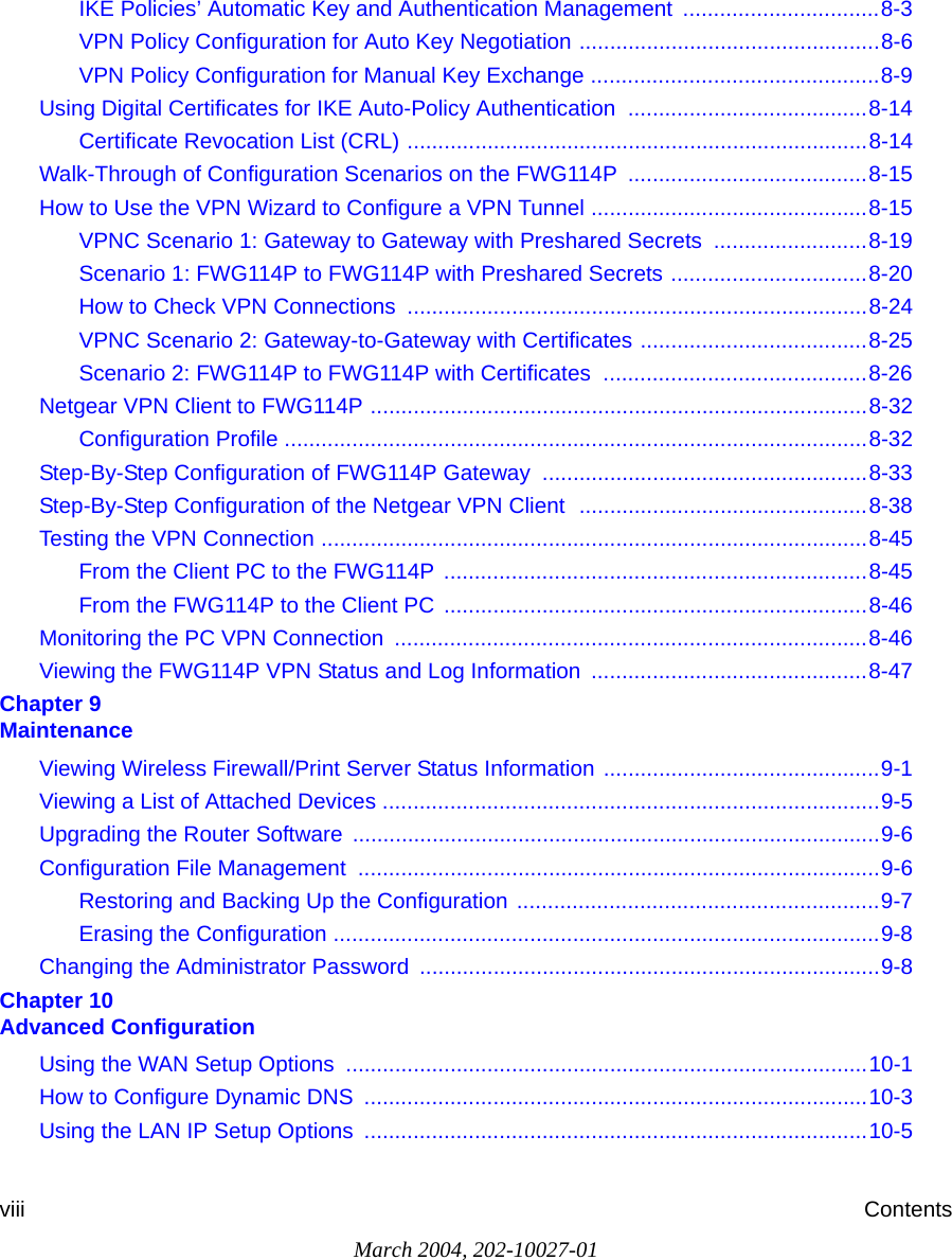 March 2004, 202-10027-01viii ContentsIKE Policies’ Automatic Key and Authentication Management  ................................8-3VPN Policy Configuration for Auto Key Negotiation .................................................8-6VPN Policy Configuration for Manual Key Exchange ...............................................8-9Using Digital Certificates for IKE Auto-Policy Authentication  .......................................8-14Certificate Revocation List (CRL) ...........................................................................8-14Walk-Through of Configuration Scenarios on the FWG114P  .......................................8-15How to Use the VPN Wizard to Configure a VPN Tunnel .............................................8-15VPNC Scenario 1: Gateway to Gateway with Preshared Secrets  .........................8-19Scenario 1: FWG114P to FWG114P with Preshared Secrets ................................8-20How to Check VPN Connections  ...........................................................................8-24VPNC Scenario 2: Gateway-to-Gateway with Certificates .....................................8-25Scenario 2: FWG114P to FWG114P with Certificates  ...........................................8-26Netgear VPN Client to FWG114P .................................................................................8-32Configuration Profile ...............................................................................................8-32Step-By-Step Configuration of FWG114P Gateway .....................................................8-33Step-By-Step Configuration of the Netgear VPN Client  ...............................................8-38Testing the VPN Connection .........................................................................................8-45From the Client PC to the FWG114P .....................................................................8-45From the FWG114P to the Client PC .....................................................................8-46Monitoring the PC VPN Connection  .............................................................................8-46Viewing the FWG114P VPN Status and Log Information .............................................8-47Chapter 9  MaintenanceViewing Wireless Firewall/Print Server Status Information .............................................9-1Viewing a List of Attached Devices .................................................................................9-5Upgrading the Router Software ......................................................................................9-6Configuration File Management  .....................................................................................9-6Restoring and Backing Up the Configuration ...........................................................9-7Erasing the Configuration .........................................................................................9-8Changing the Administrator Password ...........................................................................9-8Chapter 10  Advanced ConfigurationUsing the WAN Setup Options  .....................................................................................10-1How to Configure Dynamic DNS  ..................................................................................10-3Using the LAN IP Setup Options  ..................................................................................10-5