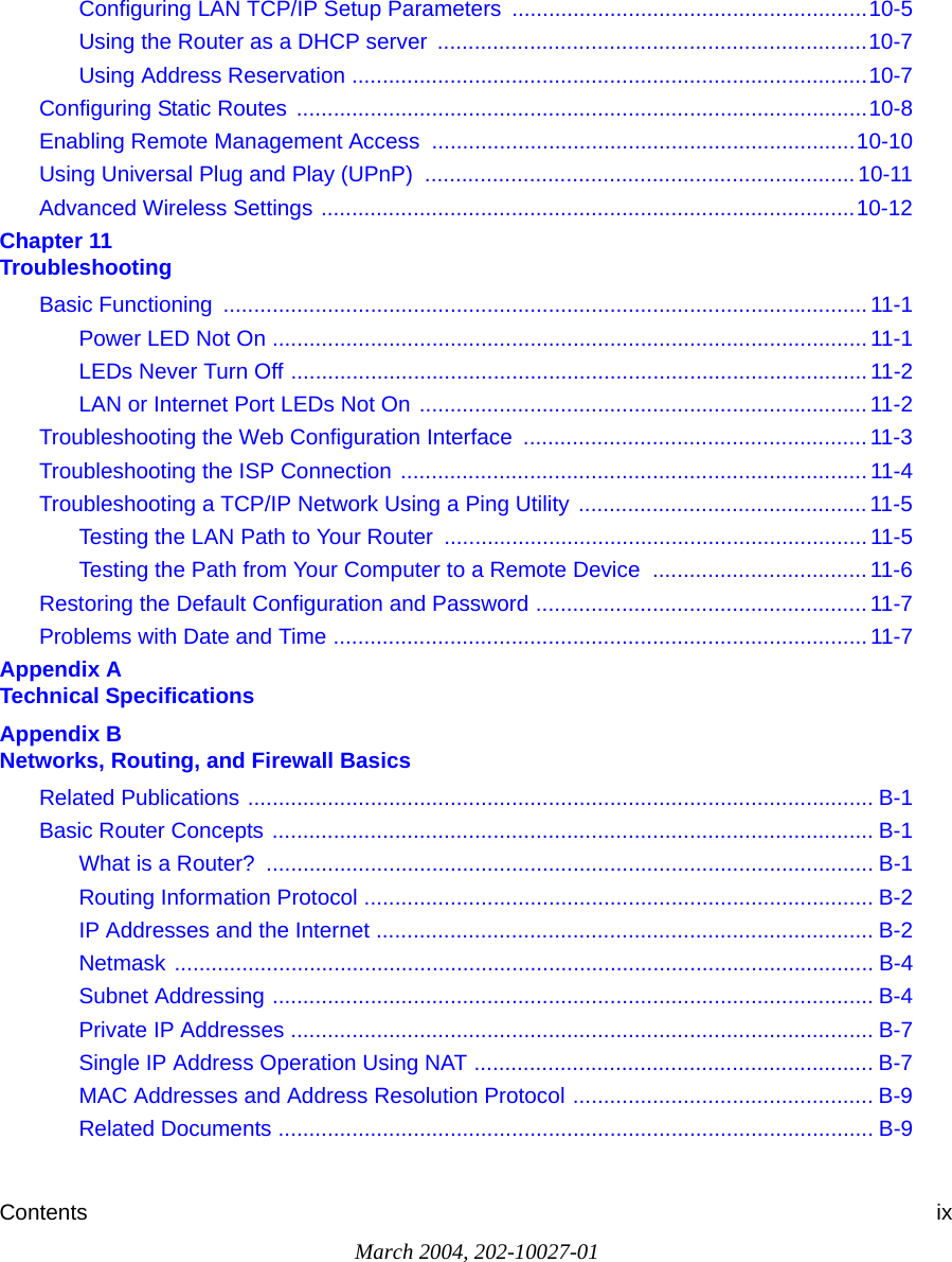 Contents ixMarch 2004, 202-10027-01Configuring LAN TCP/IP Setup Parameters  ..........................................................10-5Using the Router as a DHCP server  ......................................................................10-7Using Address Reservation ....................................................................................10-7Configuring Static Routes  .............................................................................................10-8Enabling Remote Management Access  .....................................................................10-10Using Universal Plug and Play (UPnP)  ......................................................................10-11Advanced Wireless Settings .......................................................................................10-12Chapter 11  TroubleshootingBasic Functioning  .........................................................................................................11-1Power LED Not On ................................................................................................. 11-1LEDs Never Turn Off ..............................................................................................11-2LAN or Internet Port LEDs Not On .........................................................................11-2Troubleshooting the Web Configuration Interface  ........................................................ 11-3Troubleshooting the ISP Connection ............................................................................ 11-4Troubleshooting a TCP/IP Network Using a Ping Utility ...............................................11-5Testing the LAN Path to Your Router  ..................................................................... 11-5Testing the Path from Your Computer to a Remote Device  ...................................11-6Restoring the Default Configuration and Password ......................................................11-7Problems with Date and Time .......................................................................................11-7Appendix A  Technical SpecificationsAppendix B  Networks, Routing, and Firewall BasicsRelated Publications ...................................................................................................... B-1Basic Router Concepts .................................................................................................. B-1What is a Router?  ................................................................................................... B-1Routing Information Protocol ................................................................................... B-2IP Addresses and the Internet ................................................................................. B-2Netmask .................................................................................................................. B-4Subnet Addressing .................................................................................................. B-4Private IP Addresses ............................................................................................... B-7Single IP Address Operation Using NAT ................................................................. B-7MAC Addresses and Address Resolution Protocol ................................................. B-9Related Documents ................................................................................................. B-9