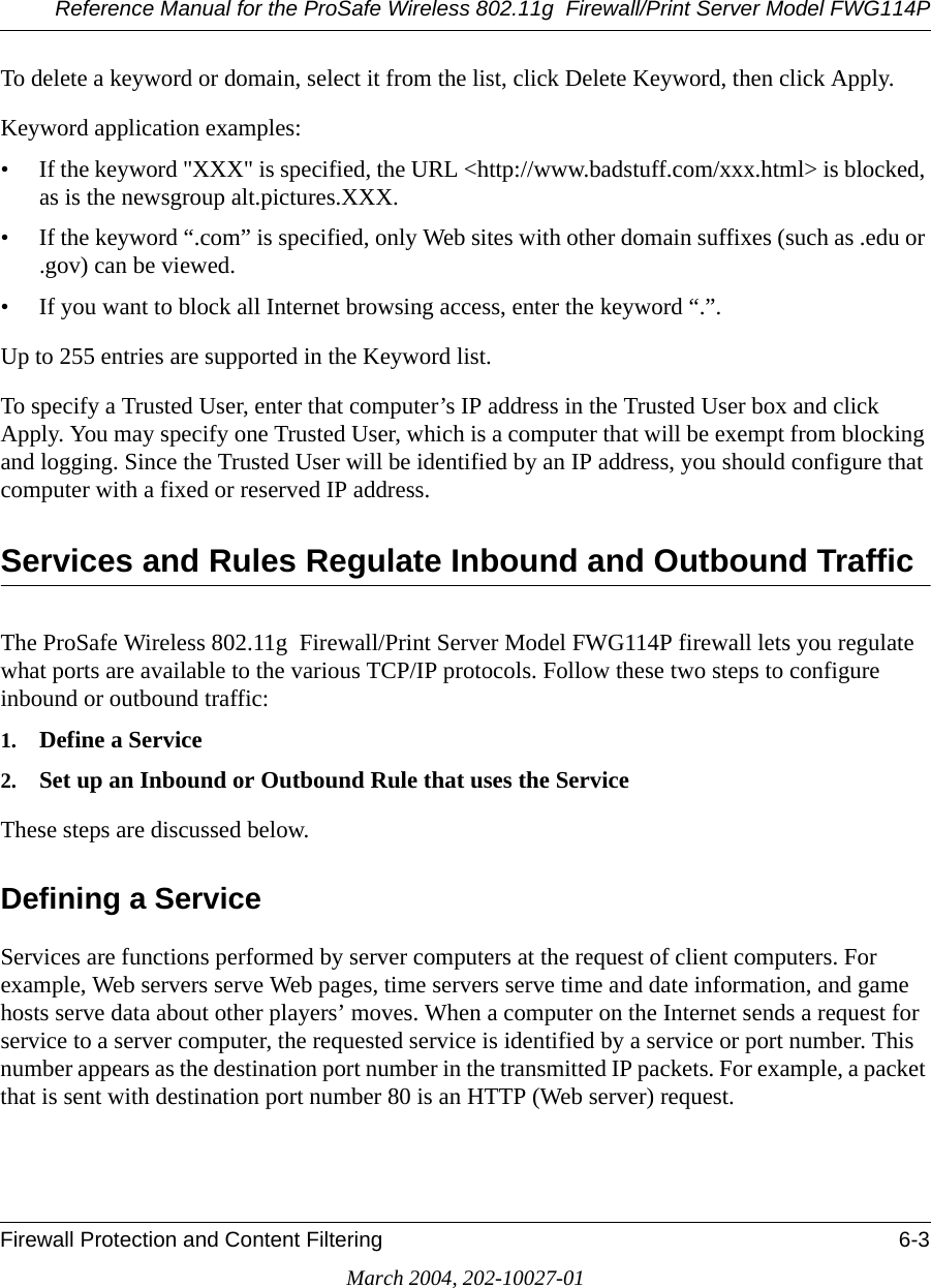 Reference Manual for the ProSafe Wireless 802.11g  Firewall/Print Server Model FWG114PFirewall Protection and Content Filtering 6-3March 2004, 202-10027-01To delete a keyword or domain, select it from the list, click Delete Keyword, then click Apply.Keyword application examples:• If the keyword &quot;XXX&quot; is specified, the URL &lt;http://www.badstuff.com/xxx.html&gt; is blocked, as is the newsgroup alt.pictures.XXX.• If the keyword “.com” is specified, only Web sites with other domain suffixes (such as .edu or .gov) can be viewed.• If you want to block all Internet browsing access, enter the keyword “.”.Up to 255 entries are supported in the Keyword list. To specify a Trusted User, enter that computer’s IP address in the Trusted User box and click Apply. You may specify one Trusted User, which is a computer that will be exempt from blocking and logging. Since the Trusted User will be identified by an IP address, you should configure that computer with a fixed or reserved IP address.Services and Rules Regulate Inbound and Outbound Traffic The ProSafe Wireless 802.11g  Firewall/Print Server Model FWG114P firewall lets you regulate what ports are available to the various TCP/IP protocols. Follow these two steps to configure inbound or outbound traffic:1. Define a Service2. Set up an Inbound or Outbound Rule that uses the ServiceThese steps are discussed below.Defining a ServiceServices are functions performed by server computers at the request of client computers. For example, Web servers serve Web pages, time servers serve time and date information, and game hosts serve data about other players’ moves. When a computer on the Internet sends a request for service to a server computer, the requested service is identified by a service or port number. This number appears as the destination port number in the transmitted IP packets. For example, a packet that is sent with destination port number 80 is an HTTP (Web server) request.