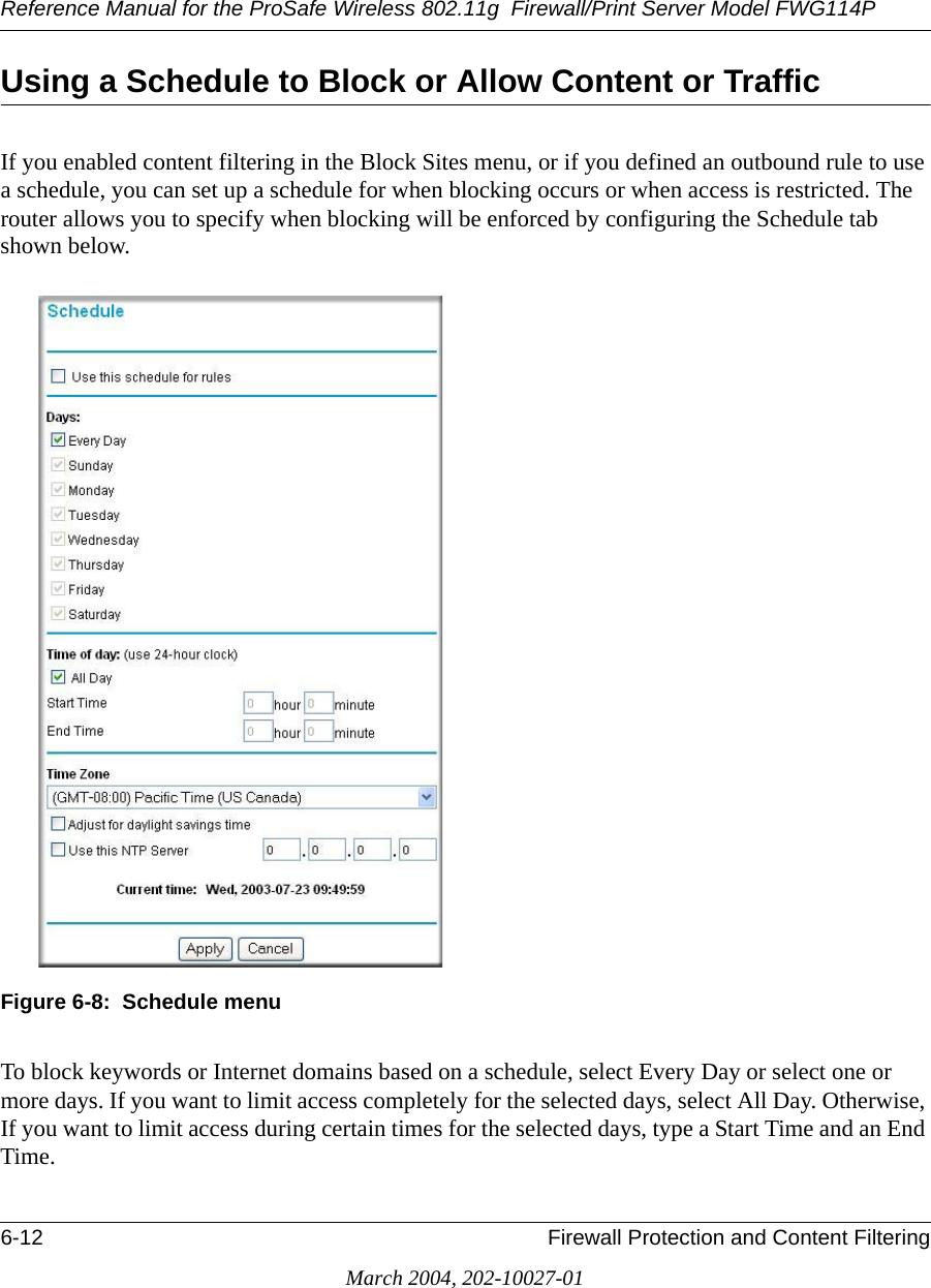 Reference Manual for the ProSafe Wireless 802.11g  Firewall/Print Server Model FWG114P6-12 Firewall Protection and Content FilteringMarch 2004, 202-10027-01Using a Schedule to Block or Allow Content or TrafficIf you enabled content filtering in the Block Sites menu, or if you defined an outbound rule to use a schedule, you can set up a schedule for when blocking occurs or when access is restricted. The router allows you to specify when blocking will be enforced by configuring the Schedule tab shown below.Figure 6-8:  Schedule menuTo block keywords or Internet domains based on a schedule, select Every Day or select one or more days. If you want to limit access completely for the selected days, select All Day. Otherwise, If you want to limit access during certain times for the selected days, type a Start Time and an End Time. 