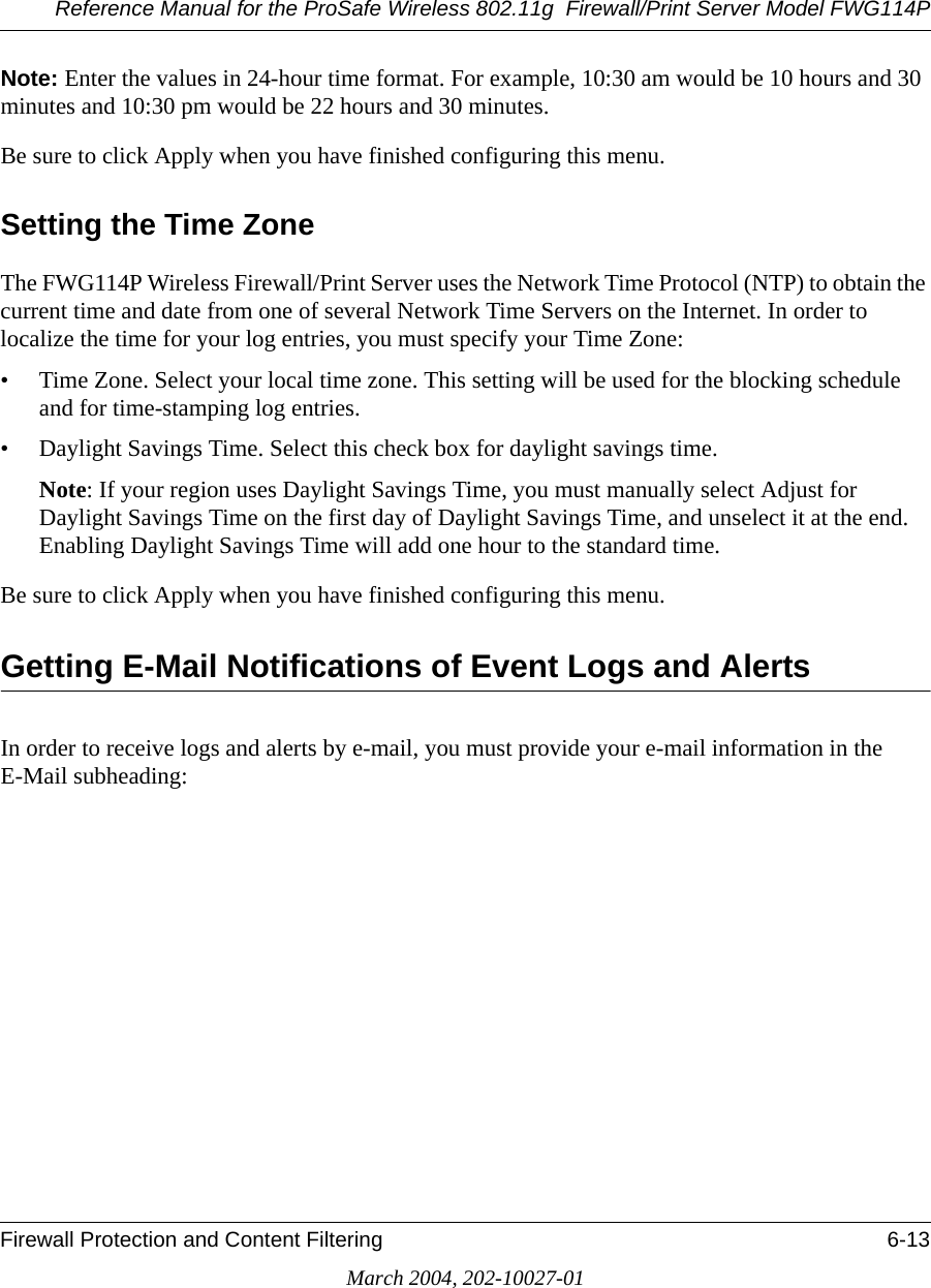 Reference Manual for the ProSafe Wireless 802.11g  Firewall/Print Server Model FWG114PFirewall Protection and Content Filtering 6-13March 2004, 202-10027-01Note: Enter the values in 24-hour time format. For example, 10:30 am would be 10 hours and 30 minutes and 10:30 pm would be 22 hours and 30 minutes. Be sure to click Apply when you have finished configuring this menu.Setting the Time ZoneThe FWG114P Wireless Firewall/Print Server uses the Network Time Protocol (NTP) to obtain the current time and date from one of several Network Time Servers on the Internet. In order to localize the time for your log entries, you must specify your Time Zone:• Time Zone. Select your local time zone. This setting will be used for the blocking schedule and for time-stamping log entries.• Daylight Savings Time. Select this check box for daylight savings time.Note: If your region uses Daylight Savings Time, you must manually select Adjust for Daylight Savings Time on the first day of Daylight Savings Time, and unselect it at the end. Enabling Daylight Savings Time will add one hour to the standard time.Be sure to click Apply when you have finished configuring this menu.Getting E-Mail Notifications of Event Logs and AlertsIn order to receive logs and alerts by e-mail, you must provide your e-mail information in the E-Mail subheading: