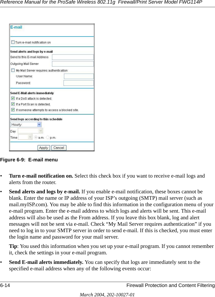 Reference Manual for the ProSafe Wireless 802.11g  Firewall/Print Server Model FWG114P6-14 Firewall Protection and Content FilteringMarch 2004, 202-10027-01Figure 6-9:  E-mail menu•Turn e-mail notification on. Select this check box if you want to receive e-mail logs and alerts from the router.•Send alerts and logs by e-mail. If you enable e-mail notification, these boxes cannot be blank. Enter the name or IP address of your ISP’s outgoing (SMTP) mail server (such as mail.myISP.com). You may be able to find this information in the configuration menu of your e-mail program. Enter the e-mail address to which logs and alerts will be sent. This e-mail address will also be used as the From address. If you leave this box blank, log and alert messages will not be sent via e-mail. Check “My Mail Server requires authentication” if you need to log in to your SMTP server in order to send e-mail. If this is checked, you must enter the login name and password for your mail server. Tip: You used this information when you set up your e-mail program. If you cannot remember it, check the settings in your e-mail program. •Send E-mail alerts immediately. You can specify that logs are immediately sent to the specified e-mail address when any of the following events occur: