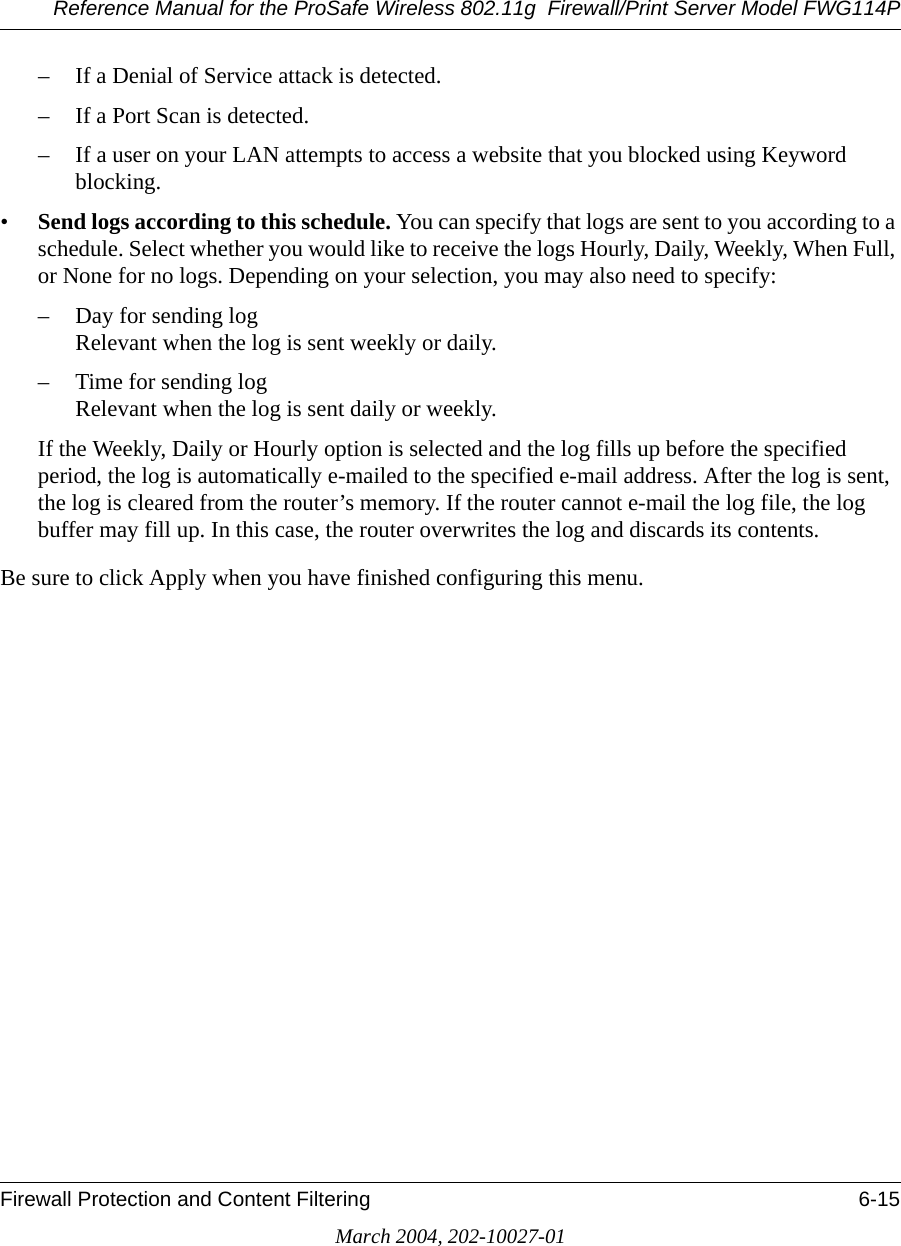 Reference Manual for the ProSafe Wireless 802.11g  Firewall/Print Server Model FWG114PFirewall Protection and Content Filtering 6-15March 2004, 202-10027-01– If a Denial of Service attack is detected.– If a Port Scan is detected.– If a user on your LAN attempts to access a website that you blocked using Keyword blocking.•Send logs according to this schedule. You can specify that logs are sent to you according to a schedule. Select whether you would like to receive the logs Hourly, Daily, Weekly, When Full, or None for no logs. Depending on your selection, you may also need to specify:– Day for sending log Relevant when the log is sent weekly or daily.– Time for sending log  Relevant when the log is sent daily or weekly.If the Weekly, Daily or Hourly option is selected and the log fills up before the specified period, the log is automatically e-mailed to the specified e-mail address. After the log is sent, the log is cleared from the router’s memory. If the router cannot e-mail the log file, the log buffer may fill up. In this case, the router overwrites the log and discards its contents.Be sure to click Apply when you have finished configuring this menu.