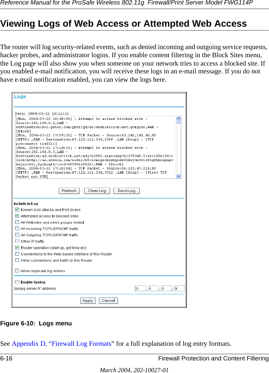 Reference Manual for the ProSafe Wireless 802.11g  Firewall/Print Server Model FWG114P6-16 Firewall Protection and Content FilteringMarch 2004, 202-10027-01Viewing Logs of Web Access or Attempted Web AccessThe router will log security-related events, such as denied incoming and outgoing service requests, hacker probes, and administrator logins. If you enable content filtering in the Block Sites menu, the Log page will also show you when someone on your network tries to access a blocked site. If you enabled e-mail notification, you will receive these logs in an e-mail message. If you do not have e-mail notification enabled, you can view the logs here.Figure 6-10:  Logs menuSee Appendix D, “Firewall Log Formats” for a full explanation of log entry formats.